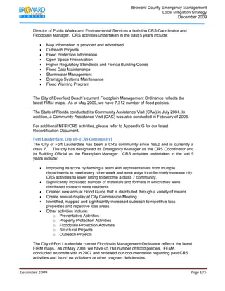                                         Broward County Emergency Management
                                                                                                                           Local Mitigation Strategy
                                                                                                                                   December 2009


            Director of Public Works and Environmental Services a both the CRS Coordinator and
            Floodplain Manager. CRS activities undertaken in the past 5 years include:

                   •     Map information is provided and advertised
                   •     Outreach Projects
                   •     Flood Protection Information
                   •     Open Space Preservation
                   •     Higher Regulatory Standards and Florida Building Codes
                   •     Flood Data Maintenance
                   •     Stormwater Management
                   •     Drainage Systems Maintenance
                   •     Flood Warning Program


            The City of Deerfield Beach’s current Floodplain Management Ordinance reflects the
            latest FIRM maps. As of May 2009, we have 7,312 number of flood policies.

            The State of Florida conducted its Community Assistance Visit (CAV) in July 2004. In
            addition, a Community Assistance Visit (CAC) was also conducted in February of 2006.

            For additional NFIP/CRS activities, please refer to Appendix G for our latest
            Recertification Document.

            Fort Lauderdale, City of– (CRS Community) 
            The City of Fort Lauderdale has been a CRS community since 1992 and is currently a
            class 7. The city has designated its Emergency Manager as the CRS Coordinator and
            its Building Official as the Floodplain Manager. CRS activities undertaken in the last 5
            years include:

                   •     Improving its score by forming a team with representatives from multiple
                         departments to meet every other week and seek ways to collectively increase city
                         CRS activities to lower rating to become a class 7 community.
                   •     Significantly increased number of materials and formats in which they were
                         distributed to reach more residents
                   •     Created new annual Flood Guide that is distributed through a variety of means
                   •     Create annual display at City Commission Meeting
                   •     Identified, mapped and significantly increased outreach to repetitive loss
                         properties and repetitive loss areas.
                   •     Other activities include:
                             o Preventative Activities
                             o Property Protection Activities
                             o Floodplain Protection Activities
                             o Structural Projects
                             o Outreach Projects

            The City of Fort Lauderdale current Floodplain Management Ordinance reflects the latest
            FIRM maps. As of May 2008, we have 45,748 number of flood policies. FEMA
            conducted an onsite visit in 2007 and reviewed our documentation regarding past CRS
            activities and found no violations or other program deficiencies.


December 2009                                                                                                                                                                 Page 175 

             
 