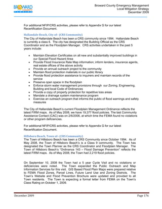                                         Broward County Emergency Management
                                                                                                                           Local Mitigation Strategy
                                                                                                                                   December 2009



            For additional NFIP/CRS activities, please refer to Appendix G for our latest
            Recertification Document.

            Hallandale Beach, City of– (CRS Community) 
            The City of Hallandale Beach has been a CRS community since 1994. Hallandale Beach
            is currently a class 6. The city has designated the Building Official as the CRS
            Coordinator and as the Floodplain Manager. CRS activities undertaken in the past 5
            years include:
             
                • Maintain Elevation Certificates on all new and substantially improved buildings in
                    our Special Flood Hazard Area 
                • Provide Flood Insurance Rate Map information; inform lenders, insurance agents,
                    real estate offices of the above activity 
                • Provide an annual outreach project to the community 
                • Maintain flood protection materials in our public library 
                • Provide flood protection assistance to inquirers and maintain records of the
                    service 
                • Preserve open space in the floodplain 
                • Enforce storm water management provisions through our Zoning, Engineering,
                    Building and local Code of Ordinances 
                • Provide a copy of property protection for repetitive loss areas 
                • Mandate a drainage system maintenance program 
                • Exercise an outreach program that informs the public of flood warnings and safety
                    measures 
                     
            The City of Hallandale Beach’s current Floodplain Management Ordinance reflects the
            latest FIRM maps. As of May 2008, we have 19,377 flood policies. The last Community
            Assistance Contact (CAC) was on 2/6/2006, at which time the FEMA found no violations
            or other program deficiencies.

            For additional NFIP/CRS activities, please refer to Appendix G for our latest
            Recertification Document. 

            Hillsboro Beach, Town of– (CRS Community) 
            The Town of Hillsboro Beach has been a CRS Community since October 1994. As of
            May 2008, the Town of Hillsboro Beach’s is a Class 9 community. The Town has
            designated the Town Planner as the CRS Coordinator and Floodplain Manager. The
            Town of Hillsboro Beach’s “Ordinance 143 – Flood Damage Prevention” reflects the
            latest FIRM maps. As of May 2008, the Town had 2,219 flood policies.


            On September 10, 2008 the Town had a 5 year Cycle Visit and no violations or
            deficiencies were noted. The Town expanded the Public Outreach and Map
            Information Services for this visit. GIS Based Flood Plain Maps were prepared relative
            to FEMA Flood Zones, Parcel Lines, Future Land Use and Zoning Districts. The
            Town’s Website and Flood Prevention Brochure were updated and provided to all
            Town residents. The Town is expecting a formal letter from FEMA on the Town’s
            Class Rating on October 1, 2009.



December 2009                                                                                                                                                                 Page 176 

             
 