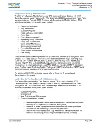                                         Broward County Emergency Management
                                                                                                                           Local Mitigation Strategy
                                                                                                                                   December 2009


            Hollywood, City of– (CRS Community) 
            The City of Hollywood, Florida has been a CRS community since October 10, 1992.
            Currently we are a class 7 community. The designated CRS Coordinator and Flood Plain
            Manager is James Rusnak, CFM, Engineer with Department of Public Utilities. CRS
            activities undertaken in the past 5 years include:

                   •     Elevation Certificates
                   •     Map Information
                   •     Outreach Projects
                   •     Flood protection Information
                   •     Flood Data
                   •     Open Space preservation
                   •     Higher regulatory Standards
                   •     Flood Data Maintenance
                   •     Storm Water Maintenance
                   •     Stormwater management
                   •     Floodplain Management
                   •     Drain System Maintenance
                   •     Dam Safety

            The current Floodplain Management Code of Ordinance for the City of Hollywood titled
            Chapter 154: Flood Damage Prevention reflects the latest FIRM maps including: Map
            Numbers 12011C0304, 307,308,309,312,316,317,319 with Map Index 12011C000
            Revised 10/2/97. Our code specifically regulates new construction and substantial
            improvement to existing structures. As of May 2008, we have 27,989 NFIP policies in
            force. The last 5 year Cycle Verification Visit was on 2/23/06 at which time FEMA found
            no noncompliance issues or other program deficiencies.

            For additional NFIP/CRS activities, please refer to Appendix G for our latest
            Recertification Document.

            Lauderdale­By­The­Sea, Town of– (CRS Community) 
            The Town of Lauderdale- By- The- Sea has been a CRS community since 2000.
            Lauderdale -By –The- Sea is currently a class 8. The city has designated the Town
            Manager as the CRS Coordinator and Town Manager as Floodplain Manager. CRS
            activities undertaken in the past 5 years include:

                   •     Outreach Programs,
                   •     Enforcement
                   •     New Drainage and Maintenance
                   •     Community Activities include:

                                o     Maintaining Elevation Certificates on all new and substantially improved
                                      buildings in our Special Flood Hazard Area (SFHA)
                                o     continue to make copies of elevation certificates on newer properties
                                      available on the community's present office location
                                o     Provide Flood Insurance Rate Map information, advise information on
                                      the flood insurance purchase requirement to inquirers and keep



December 2009                                                                                                                                                                 Page 177 

             
 