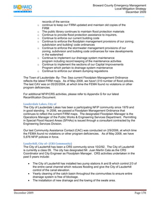                                         Broward County Emergency Management
                                                                                                                           Local Mitigation Strategy
                                                                                                                                   December 2009


                                      records of the service
                                o     continue to keep our FIRM updated and maintain old copies of the
                                      FIRM
                                o     The public library continues to maintain flood protection materials
                                o     Continue to provide flood protection assistance to inquirers.
                                o     Continue to enforce our current building code
                                o     Continue to enforce the floodplain management provisions of our zoning,
                                      subdivision and building' code ordinances
                                o     Continue to enforce the stormwater management provisions of our
                                      zoning, subdivision and building code ordinances for new developments
                                      in the watershed
                                o     Continue to implement our drainage system maintenance
                                      program including record keeping of the maintenance activities
                                o     Continue to implement the sections of our Capital Improvements
                                      Program which pertain to drainage system maintenance
                                o     Continue to enforce our stream dumping regulations

            The Town of Lauderdale- By- The- Sea current Floodplain Management Ordinance
            reflects the latest FIRM maps. As of May 2008, we have1,510 number of flood policies.
            The last CAV was on 05/20/2004, at which time the FEMA found no violations or other
            program deficiencies.

            For additional NFIP/CRS activities, please refer to Appendix G for our latest
            Recertification Document.

            Lauderdale Lakes, City of 
            The City of Lauderdale Lakes has been a participating NFIP community since 1979 and
            in good standing. In 2006, we passed a Floodplain Management Ordinance that
            continues to reflect the current FIRM maps. The designated Floodplain Manager is the
            Operations Manager of the Public Works & Engineering Services Department. Permitting
            in Special Flood Hazard Areas (SFHAs) is issued through a consultant contracted by the
            Engineering Services Division.

            Our last Community Assistance Contact (CAC) was conducted on 2/9/2006, at which time
            the FEMA found no violations or other program deficiencies. As of May 2008, we have
            5,676 NFIP policies in force.

            Lauderhill, City of– (CRS Community) 
            The City of Lauderhill has been a CRS community since 10/2/92. The City of Lauderhill
            is currently a class 09. The city has designated Mr. Juan Martin Cala as the CRS
            Coordinator and City Engineer as Floodplain Manager. CRS activities undertaken in the
            past 5 years include:

                   •     The City of Lauderhill has installed two pump stations A and B which control 2/3 of
                         the entire canal channel which reduces flooding and give the City of Lauderhill
                         control of the canal elevation.
                   •     Yearly cleaning of the catch basin throughout the communities to ensure entire
                         drainage system is free of blockage.
                   •     The installation of new drainage and the lowing of the swale area.



December 2009                                                                                                                                                                 Page 178 

             
 