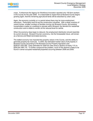                                          Broward County Emergency Management
                                                                                                                            Local Mitigation Strategy
                                                                                                                                    December 2009


             crops. Furthermore the Agency for Workforce Innovation reported only 150 farm workers
             in the County for the year 2008. It is reasonable to expect that as Broward County begins
             growing again, that the remaining agricultural lands will be absorbed by urban uses.

             Again, the economy currently is in a period where there may be more employment
             reductions. Particularly hard hit are the construction industries. With a large inventory of
             vacant homes, smaller numbers of families moving into Broward County, and existing
             householders unable (or unwilling) to relocate within Broward; the demand for residential
             construction work is liable to remain at this reduced level for awhile.

             When the economy does begin to rebound, the employment distribution should resemble
             its current structure. Broward County’s economy, into the foreseeable future, will remain
             as a Service and Retail dominated economy.

             The stalled economy has impacted the property values in the County, and the ability to
             generate property tax revenues. In 2005, the estimated market value of all property in
             Broward County (according to the Broward County Property Appraiser) was
             $228,671,652,090. Early estimates for 2009 tax roles show a decline of nearly 11% to
             $204,091,994,170. To further compound the problem, much of this decline is likely to be
             found in owner-occupied residential properties occurring between 2008 and 2009.




December 2009                                                                                                                                                                 Page 18 

              
 