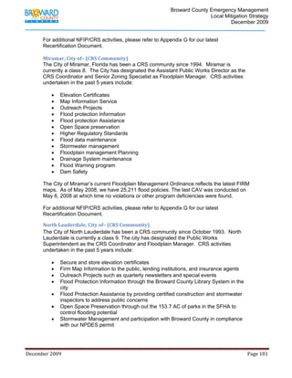                                         Broward County Emergency Management
                                                                                                                           Local Mitigation Strategy
                                                                                                                                   December 2009


            For additional NFIP/CRS activities, please refer to Appendix G for our latest
            Recertification Document.
             
            Miramar, City of– (CRS Community) 
            The City of Miramar, Florida has been a CRS community since 1994. Miramar is
            currently a class 8. The City has designated the Assistant Public Works Director as the
            CRS Coordinator and Senior Zoning Specialist as Floodplain Manager. CRS activities
            undertaken in the past 5 years include:

                   •     Elevation Certificates
                   •     Map Information Service
                   •     Outreach Projects
                   •     Flood protection Information
                   •     Flood protection Assistance
                   •     Open Space preservation
                   •     Higher Regulatory Standards
                   •     Flood data maintenance
                   •     Stormwater management
                   •     Floodplain management Planning
                   •     Drainage System maintenance
                   •     Flood Warning program
                   •     Dam Safety

            The City of Miramar’s current Floodplain Management Ordinance reflects the latest FIRM
            maps. As of May 2008, we have 25,211 flood policies. The last CAV was conducted on
            May 6, 2008 at which time no violations or other program deficiencies were found.

            For additional NFIP/CRS activities, please refer to Appendix G for our latest
            Recertification Document. 

            North Lauderdale, City of– (CRS Community) 
            The City of North Lauderdale has been a CRS community since October 1993. North
            Lauderdale is currently a class 9. The city has designated the Public Works
            Superintendent as the CRS Coordinator and Floodplain Manager. CRS activities
            undertaken in the past 5 years include:

                   •     Secure and store elevation certificates
                   •     Firm Map Information to the public, lending institutions, and insurance agents
                   •     Outreach Projects such as quarterly newsletters and special events
                   •     Flood Protection Information through the Broward County Library System in the
                         city
                   •     Flood Protection Assistance by providing certified construction and stormwater
                         inspectors to address public concerns
                   •     Open Space Preservation through out the 153.7 AC of parks in the SFHA to
                         control flooding potential
                   •     Stormwater Management and participation with Broward County in compliance
                         with our NPDES permit




December 2009                                                                                                                                                                 Page 181 

             
 