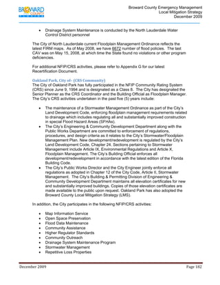                                         Broward County Emergency Management
                                                                                                                           Local Mitigation Strategy
                                                                                                                                   December 2009


                   •     Drainage System Maintenance is conducted by the North Lauderdale Water
                         Control District personnel

            The City of North Lauderdale current Floodplain Management Ordinance reflects the
            latest FIRM maps. As of May 2008, we have 6672 number of flood policies. The last
            CAV was on May 15, 2008, at which time the State found no violations or other program
            deficiencies.

            For additional NFIP/CRS activities, please refer to Appendix G for our latest
            Recertification Document.

            Oakland Park, City of– (CRS Community) 
            The City of Oakland Park has fully participated in the NFIP Community Rating System
            (CRS) since June 9, 1994 and is designated as a Class 8. The City has designated the
            Senior Planner as the CRS Coordinator and the Building Official as Floodplain Manager.
            The City’s CRS activities undertaken in the past five (5) years include:

                   •     The maintenance of a Stormwater Management Ordinance as part of the City’s
                         Land Development Code, enforcing floodplain management requirements related
                         to drainage which includes regulating all and substantially improved construction
                         in special Flood Hazard Areas (SFHAs).
                   •     The City’s Engineering & Community Development Department along with the
                         Public Works Department are committed to enforcement of regulations,
                         procedures, and design criteria as it relates to the City’s Stormwater/Floodplain
                         Management Plan. New development/redevelopment is regulated by the City’s
                         Land Development Code, Chapter 24. Sections pertaining to Stormwater
                         Management include Article IX, Environmental Regulations and Article X,
                         Floodplain Management. The City’s Building Official enforces all
                         development/redevelopment in accordance with the latest edition of the Florida
                         Building Code.
                   •     The City’s Public Works Director and the City Engineer jointly enforce all
                         regulations as adopted in Chapter 12 of the City Code, Article II, Stormwater
                         Management. The City’s Building & Permitting Division of Engineering &
                         Community Development Department maintains all elevation certificates for new
                         and substantially improved buildings. Copies of those elevation certificates are
                         made available to the public upon request. Oakland Park has also adopted the
                         Broward County Local Mitigation Strategy (LMS).

            In addition, the City participates in the following NFIP/CRS activities:

                   •     Map Information Service
                   •     Open Space Preservation
                   •     Flood Data Maintenance
                   •     Community Assistance
                   •     Higher Regulator Standards
                   •     Community Outreach
                   •     Drainage System Maintenance Program
                   •     Stormwater Management
                   •     Repetitive Loss Properties


December 2009                                                                                                                                                                 Page 182 

             
 