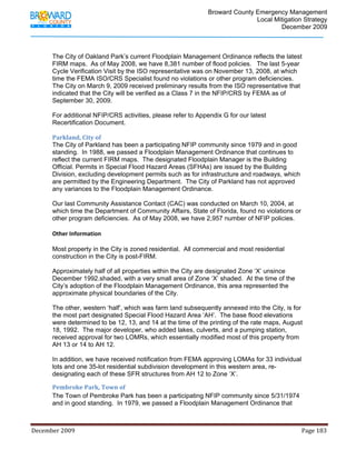                                         Broward County Emergency Management
                                                                                                                           Local Mitigation Strategy
                                                                                                                                   December 2009



            The City of Oakland Park’s current Floodplain Management Ordinance reflects the latest
            FIRM maps. As of May 2008, we have 8,381 number of flood policies. The last 5-year
            Cycle Verification Visit by the ISO representative was on November 13, 2008, at which
            time the FEMA ISO/CRS Specialist found no violations or other program deficiencies.
            The City on March 9, 2009 received preliminary results from the ISO representative that
            indicated that the City will be verified as a Class 7 in the NFIP/CRS by FEMA as of
            September 30, 2009.

            For additional NFIP/CRS activities, please refer to Appendix G for our latest
            Recertification Document.

            Parkland, City of 
            The City of Parkland has been a participating NFIP community since 1979 and in good
            standing. In 1988, we passed a Floodplain Management Ordinance that continues to
            reflect the current FIRM maps. The designated Floodplain Manager is the Building
            Official. Permits in Special Flood Hazard Areas (SFHAs) are issued by the Building
            Division, excluding development permits such as for infrastructure and roadways, which
            are permitted by the Engineering Department. The City of Parkland has not approved
            any variances to the Floodplain Management Ordinance.

            Our last Community Assistance Contact (CAC) was conducted on March 10, 2004, at
            which time the Department of Community Affairs, State of Florida, found no violations or
            other program deficiencies. As of May 2008, we have 2,957 number of NFIP policies.
             
            Other Information 
             
            Most property in the City is zoned residential. All commercial and most residential
            construction in the City is post-FIRM.

            Approximately half of all properties within the City are designated Zone ‘X’ unsince
            December 1992.shaded, with a very small area of Zone ‘X’ shaded. At the time of the
            City’s adoption of the Floodplain Management Ordinance, this area represented the
            approximate physical boundaries of the City.

            The other, western ‘half’, which was farm land subsequently annexed into the City, is for
            the most part designated Special Flood Hazard Area ‘AH’. The base flood elevations
            were determined to be 12, 13, and 14 at the time of the printing of the rate maps, August
            18, 1992. The major developer, who added lakes, culverts, and a pumping station,
            received approval for two LOMRs, which essentially modified most of this property from
            AH 13 or 14 to AH 12.

            In addition, we have received notification from FEMA approving LOMAs for 33 individual
            lots and one 35-lot residential subdivision development in this western area, re-
            designating each of these SFR structures from AH 12 to Zone ‘X’.

            Pembroke Park, Town of 
            The Town of Pembroke Park has been a participating NFIP community since 5/31/1974
            and in good standing. In 1979, we passed a Floodplain Management Ordinance that



December 2009                                                                                                                                                                 Page 183 

             
 