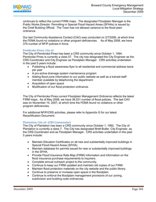                                         Broward County Emergency Management
                                                                                                                           Local Mitigation Strategy
                                                                                                                                   December 2009


            continues to reflect the current FIRM maps. The designated Floodplain Manager is the
            Public Works Director. Permitting in Special Flood Hazard Areas (SFHAs) is issued by
            the Chief Building Official. The Town has not allowed variance to the flood plain
            ordinance.

            Our last Community Assistance Contact (CAC) was conducted on 2/7/2006, at which time
            the FEMA found no violations or other program deficiencies. As of May 2008, we have
            375 number of NFIP policies in force.

            Pembroke Pines, City of 
            The City of Pembroke Pines has been a CRS community since October 1, 1994.
            Pembroke Pines is currently a class 07. The city has designated the City Engineer as the
            CRS Coordinator and City Engineer as Floodplain Manager. CRS activities undertaken
            in the past 5 years include:
                 • Publishing a flood awareness flyer to all residential and commercial address twice
                    per year
                 • A pro-active drainage system maintenance program
                 • Adding flood zone information to our public website as well as a trained staff
                    member available by telephoning the department
                 • Acquisition of open space
                 • Modification of our flood protection ordinance.


            The City of Pembroke Pines current Floodplain Management Ordinance reflects the latest
            FIRM maps. As of May 2008, we have 38,031 number of flood policies. The last CAV
            was on November 14, 2007, at which time the FEMA found no violations or other
            program deficiencies.

            For additional NFIP/CRS activities, please refer to Appendix G for our latest
            Recertification Document.
             
            Plantation, City of– (CRS Community) 
            The City of Plantation has been a CRS community since October 1, 1992. The City of
            Plantation is currently a class 7. The City has designated Brett Butler, City Engineer, as
            the CRS Coordinator and as Floodplain Manager. CRS activities undertaken in the past
            5 years include:

                   •     Maintain Elevation Certificates on all new and substantially improved buildings in
                         Special Flood Hazard Areas (SFHA).
                   •     Maintain database for permits issued for new or substantially improved buildings
                         in the SFHA.
                   •     Provide Flood Insurance Rate Map (FIRM) information and information on the
                         flood insurance purchase requirements to inquirers.
                   •     Complete annual outreach project to the community.
                   •     Continue to keep our FIRM updated and maintain old copies of our FIRM.
                   •     Maintain flood protection materials on the city website and the public library.
                   •     Continue to preserve or increase open space in the floodplain
                   •     Continue to enforce the floodplain management provisions of our zoning,
                         subdivision and building code ordinances.


December 2009                                                                                                                                                                 Page 184 

             
 