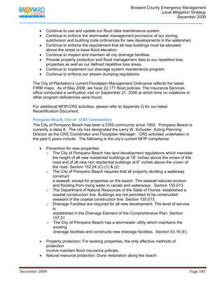                                         Broward County Emergency Management
                                                                                                                           Local Mitigation Strategy
                                                                                                                                   December 2009


                   •     Continue to use and update our flood data maintenance system.
                   •     Continue to enforce the stormwater management provisions of our zoning,
                         subdivision and building code ordinances for new developments in the watershed.
                   •     Continue to enforce the requirement that all new buildings must be elevated
                         above the street or base flood elevation.
                   •     Continue to inspect and maintain all city drainage facilities.
                   •     Provide property protection and flood management data to our repetitive loss
                         properties as well as our defined repetitive loss areas.
                   •     Continue to implement our drainage system maintenance program.
                   •     Continue to enforce our stream dumping regulations.

            The City of Plantation’s current Floodplain Management Ordinance reflects the latest
            FIRM maps. As of May 2008, we have 22,171 flood policies. The Insurance Services
            office conducted a verification visit on September 21, 2006 at which time no violations or
            other program deficiencies were found.

            For additional NFIP/CRS activities, please refer to Appendix G for our latest
            Recertification Document.

            Pompano Beach, City of– (CRS Community) 
            The City of Pompano Beach has been a CRS community since 1993. Pompano Beach is
            currently a class 8. The city has designated the Larry W. Schuster, Acting Planning
            Director as the CRS Coordinator and Floodplain Manager. CRS activities undertaken in
            the past 5 years include: The following is the city’s current NFIP compliance:

                   •     Prevention for new properties:
                         o The City of Pompano Beach has land development regulations which mandate
                            the height of all new residential buildings at 18” inches above the crown of the
                            road and of all new non residential buildings at 6” inches above the crown of
                            the road. Section 152.24 (C) (1) & (2)
                         o The City of Pompano Beach requires that all property abutting a waterway
                            construct
                            a seawall, except for properties on the beach. The seawall reduces erosion
                            and flooding from rising water in canals and waterways. Section 155.013.
                         o The Department of Natural Resources of the State of Florida established a
                            coastal construction line. Buildings are not permitted to be constructed
                            seaward of the coastal construction line. Section 155.013.
                         o Drainage Facilities are required for all new development. The level of service
                            is
                            established in the Drainage Element of the Comprehensive Plan. Section
                            157.21
                         o The City of Pompano Beach has a stormwater utility which maintains the
                             existing
                             drainage facilities and constructs new drainage facilities. Section 53.16 (E)

                   •     Property protection: For existing properties, the only effective methods of
                         protection
                         involve maintain flood insurance policies.
                   •     Natural resource protection: Dune restoration along the beach.


December 2009                                                                                                                                                                 Page 185 

             
 
