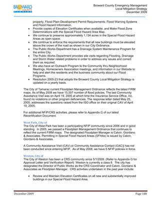                                         Broward County Emergency Management
                                                                                                                           Local Mitigation Strategy
                                                                                                                                   December 2009


                         property, Flood Plain Development Permit Requirements, Flood Warning Systems
                         and Flood Hazard Information.
                   •     Provide copies of Elevation Certificates when available, and Make Flood Zone
                         Determinations with the Special Flood Hazard Area Map.
                   •     We continue to preserve approximately 1,134 acres in the Special Flood Hazard
                         Areas as open space.
                   •     We continue to enforce the requirements that all new buildings must be elevated
                         above the crown of the road as shown in our City Ordinance.
                   •     The Public Works Department has a Drainage System Maintenance Program for
                         the entire City.
                   •     The Public Works Department provides site visits regarding Flooding, Drainage
                         and Storm Water related problems in order to address any issues and correct
                         them as required.
                   •     We also have an Outreach Program to the Community thru Neighborhood
                         Meetings, Homeowners Association meetings, and information in our Website to
                         help and alert the residents and the business community about our Flood
                         Programs.
                   •     Resolution 2005-23 that adopts the Broward County Local Mitigation Strategy is
                         updated on a yearly basis.

            The City of Tamarac current Floodplain Management Ordinance reflects the latest FIRM
            maps. As of May 2008 we have 15,557 number of flood policies. The last Community
            Assistance Visit was on April 19, 2005 at which time the Insurance Service Office, Inc.
            found no violations or other program deficiencies. The response letter dated May 25,
            2005, addresses the questions raised from the ISO office on their original CAV of April
            19, 2005.

            For additional NFIP/CRS activities, please refer to Appendix G of our latest
            Recertification Document.
             
            West Park, City of 
            The City of West Park has been a participating NFIP community since 2006 and in good
            standing. In 2005, we passed a Floodplain Management Ordinance that continues to
            reflect the current FIRM maps. The designated Floodplain Manager is Calvin, Giordano
            & Associates. Permitting in Special Flood Hazard Areas (SFHAs) is issued by Calvin,
            Giordano & Associates.

            A Community Assistance Visit (CAV) or Community Assistance Contact (CAC)] has not
            been conducted since entering NFIP. As of May 2008, we have 5 NFIP policies in force. 
             
            Weston, City of  
            The City of Weston has been a CRS community since 5/1/2009. (Refer to Appendix G for
            Approval Letter and Verification Report) Weston is currently a class 8. The city has
            designated the Director of Public Works as the CRS Coordinator and Calvin, Giordano &
            Associates as Floodplain Manager. CRS activities undertaken in the past year include:

                   •     Review and Maintain Elevation Certificates on all new and substantially improved
                         buildings in our Special Flood Hazard Area. 




December 2009                                                                                                                                                                 Page 188 

             
 