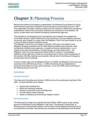                                          Broward County Emergency Management
                                                                                                                            Local Mitigation Strategy
                                                                                                                                    December 2009




             Chapter 3: Planning Process 
             Being at the forefront of emergency preparedness, the Broward County Board of County
             Commissioners appointed a Broward County Emergency Coordinating Council in 1981.
             This organization has been meeting monthly since its inception to address the emergency
             preparedness needs of the community. Members are comprised of municipalities, the
             county, private sector and nonprofit emergency preparedness agencies.

             The Emergency Coordinating Council membership was reviewed and updated and
             committees revised in 2009. Realizing the vital importance of having mitigation practiced
             community wide instead of in piece meal, the Mitigation Task Force was created to act as
             a subcommittee to address mitigation issues.
             The Mitigation Task Force was created in October 1997 prior to the State’s Local
             Mitigation Strategy Guidelines and the LMS State/County/Municipal contracts. Initial
             membership included county agencies, a coastal community representative, a non-
             coastal community representative, nonprofit groups, and the private sector. The
             Mitigation Task Force was expanded in March 2005 to include 31 municipalities,
             additional county agencies, private and nonprofit groups to reach a total membership of
             49 members. Monthly meetings were typically held just prior to the Broward Emergency
             Coordinating Council meetings.

             In order to better align with the Mitigation Branch at FDEM, the Mitigation Task Force was
             renamed as the LMS Working Group. In 2009, the Working Group established an
             Executive Committee to act as a governing body. As of June 2009, total membership in
             the Working Group is over 150.

             Committees 

             Executive Committee 

             The Executive Committee was formed in 2009 to act as the overall governing body of the
             LMS. Its responsibilities are as follows:

                   •      Support plan development
                   •      Attend all scheduled meetings
                   •      Develop overall LMS Goals and Objectives
                   •      Provide subject matter expertise
                   •      Assist in evaluating and prioritizing mitigation actions

            Planning Committee 

            The Planning Committee was originally formed in March 1998 to serve as the working
            group for the Broward County Mitigation Task Force. The Broward County Dept. of
            Planning and Environmental Protection and the South Florida Regional Planning Council
            co-chaired this committee. Membership was comprised of representatives from Broward


December 2009                                                                                                                                                                 Page 19 

              
 