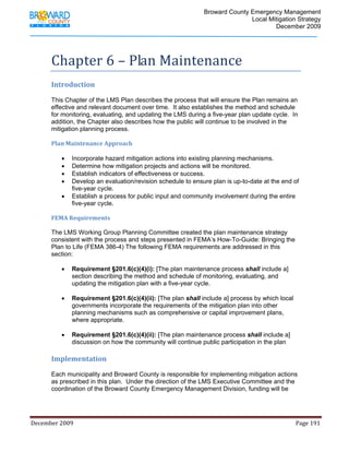                                         Broward County Emergency Management
                                                                                                                           Local Mitigation Strategy
                                                                                                                                   December 2009




            Chapter 6 – Plan Maintenance 
            Introduction 
             
            This Chapter of the LMS Plan describes the process that will ensure the Plan remains an
            effective and relevant document over time. It also establishes the method and schedule
            for monitoring, evaluating, and updating the LMS during a five-year plan update cycle. In
            addition, the Chapter also describes how the public will continue to be involved in the
            mitigation planning process.

            Plan Maintenance Approach 

                   •     Incorporate hazard mitigation actions into existing planning mechanisms.
                   •     Determine how mitigation projects and actions will be monitored.
                   •     Establish indicators of effectiveness or success.
                   •     Develop an evaluation/revision schedule to ensure plan is up-to-date at the end of
                         five-year cycle.
                   •     Establish a process for public input and community involvement during the entire
                         five-year cycle.

            FEMA Requirements 

            The LMS Working Group Planning Committee created the plan maintenance strategy
            consistent with the process and steps presented in FEMA’s How-To-Guide: Bringing the
            Plan to Life (FEMA 386-4) The following FEMA requirements are addressed in this
            section:

                   •     Requirement §201.6(c)(4)(i): [The plan maintenance process shall include a]
                         section describing the method and schedule of monitoring, evaluating, and
                         updating the mitigation plan with a five-year cycle.

                   •     Requirement §201.6(c)(4)(ii): [The plan shall include a] process by which local
                         governments incorporate the requirements of the mitigation plan into other
                         planning mechanisms such as comprehensive or capital improvement plans,
                         where appropriate.

                   •     Requirement §201.6(c)(4)(ii): [The plan maintenance process shall include a]
                         discussion on how the community will continue public participation in the plan  
             
            Implementation 
                    
            Each municipality and Broward County is responsible for implementing mitigation actions
            as prescribed in this plan. Under the direction of the LMS Executive Committee and the
            coordination of the Broward County Emergency Management Division, funding will be




December 2009                                                                                                                                                                 Page 191 

             
 