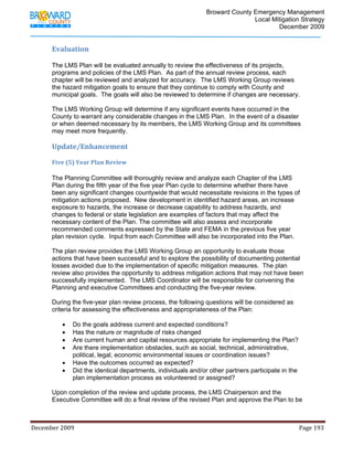                                         Broward County Emergency Management
                                                                                                                           Local Mitigation Strategy
                                                                                                                                   December 2009


            Evaluation 

            The LMS Plan will be evaluated annually to review the effectiveness of its projects,
            programs and policies of the LMS Plan. As part of the annual review process, each
            chapter will be reviewed and analyzed for accuracy. The LMS Working Group reviews
            the hazard mitigation goals to ensure that they continue to comply with County and
            municipal goals. The goals will also be reviewed to determine if changes are necessary.

            The LMS Working Group will determine if any significant events have occurred in the
            County to warrant any considerable changes in the LMS Plan. In the event of a disaster
            or when deemed necessary by its members, the LMS Working Group and its committees
            may meet more frequently.

            Update/Enhancement                                                             
             
            Five (5) Year Plan Review 

            The Planning Committee will thoroughly review and analyze each Chapter of the LMS
            Plan during the fifth year of the five year Plan cycle to determine whether there have
            been any significant changes countywide that would necessitate revisions in the types of
            mitigation actions proposed. New development in identified hazard areas, an increase
            exposure to hazards, the increase or decrease capability to address hazards, and
            changes to federal or state legislation are examples of factors that may affect the
            necessary content of the Plan. The committee will also assess and incorporate
            recommended comments expressed by the State and FEMA in the previous five year
            plan revision cycle. Input from each Committee will also be incorporated into the Plan.

            The plan review provides the LMS Working Group an opportunity to evaluate those
            actions that have been successful and to explore the possibility of documenting potential
            losses avoided due to the implementation of specific mitigation measures. The plan
            review also provides the opportunity to address mitigation actions that may not have been
            successfully implemented. The LMS Coordinator will be responsible for convening the
            Planning and executive Committees and conducting the five-year review.

            During the five-year plan review process, the following questions will be considered as
            criteria for assessing the effectiveness and appropriateness of the Plan:

                   •     Do the goals address current and expected conditions?
                   •     Has the nature or magnitude of risks changed
                   •     Are current human and capital resources appropriate for implementing the Plan?
                   •     Are there implementation obstacles, such as social, technical, administrative,
                         political, legal, economic environmental issues or coordination issues?
                   •     Have the outcomes occurred as expected?
                   •     Did the identical departments, individuals and/or other partners participate in the
                         plan implementation process as volunteered or assigned?

            Upon completion of the review and update process, the LMS Chairperson and the
            Executive Committee will do a final review of the revised Plan and approve the Plan to be



December 2009                                                                                                                                                                 Page 193 

             
 