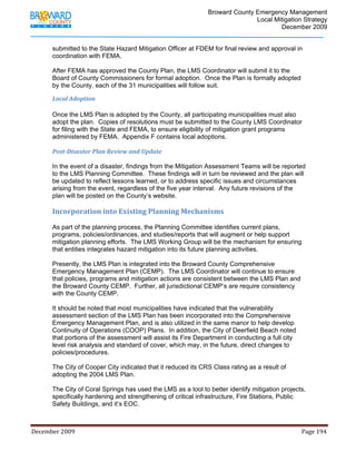                                         Broward County Emergency Management
                                                                                                                           Local Mitigation Strategy
                                                                                                                                   December 2009


            submitted to the State Hazard Mitigation Officer at FDEM for final review and approval in
            coordination with FEMA.

            After FEMA has approved the County Plan, the LMS Coordinator will submit it to the
            Board of County Commissioners for formal adoption. Once the Plan is formally adopted
            by the County, each of the 31 municipalities will follow suit.

            Local Adoption 

            Once the LMS Plan is adopted by the County, all participating municipalities must also
            adopt the plan. Copies of resolutions must be submitted to the County LMS Coordinator
            for filing with the State and FEMA, to ensure eligibility of mitigation grant programs
            administered by FEMA. Appendix F contains local adoptions.

            Post­Disaster Plan Review and Update 

            In the event of a disaster, findings from the Mitigation Assessment Teams will be reported
            to the LMS Planning Committee. These findings will in turn be reviewed and the plan will
            be updated to reflect lessons learned, or to address specific issues and circumstances
            arising from the event, regardless of the five year interval. Any future revisions of the
            plan will be posted on the County’s website.

            Incorporation into Existing Planning Mechanisms 
             
            As part of the planning process, the Planning Committee identifies current plans,
            programs, policies/ordinances, and studies/reports that will augment or help support
            mitigation planning efforts. The LMS Working Group will be the mechanism for ensuring
            that entities integrates hazard mitigation into its future planning activities.

            Presently, the LMS Plan is integrated into the Broward County Comprehensive
            Emergency Management Plan (CEMP). The LMS Coordinator will continue to ensure
            that policies, programs and mitigation actions are consistent between the LMS Plan and
            the Broward County CEMP. Further, all jurisdictional CEMP’s are require consistency
            with the County CEMP.

            It should be noted that most municipalities have indicated that the vulnerability
            assessment section of the LMS Plan has been incorporated into the Comprehensive
            Emergency Management Plan, and is also utilized in the same manor to help develop
            Continuity of Operations (COOP) Plans. In addition, the City of Deerfield Beach noted
            that portions of the assessment will assist its Fire Department in conducting a full city
            level risk analysis and standard of cover, which may, in the future, direct changes to
            policies/procedures.

            The City of Cooper City indicated that it reduced its CRS Class rating as a result of
            adopting the 2004 LMS Plan.

            The City of Coral Springs has used the LMS as a tool to better identify mitigation projects,
            specifically hardening and strengthening of critical infrastructure, Fire Stations, Public
            Safety Buildings, and it’s EOC.



December 2009                                                                                                                                                                 Page 194 

             
 