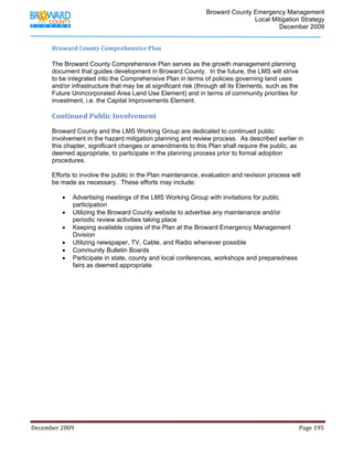                                         Broward County Emergency Management
                                                                                                                           Local Mitigation Strategy
                                                                                                                                   December 2009


            Broward County Comprehensive Plan  

            The Broward County Comprehensive Plan serves as the growth management planning
            document that guides development in Broward County. In the future, the LMS will strive
            to be integrated into the Comprehensive Plan in terms of policies governing land uses
            and/or infrastructure that may be at significant risk (through all its Elements, such as the
            Future Unincorporated Area Land Use Element) and in terms of community priorities for
            investment, i.e. the Capital Improvements Element.

            Continued Public Involvement 
            Broward County and the LMS Working Group are dedicated to continued public
            involvement in the hazard mitigation planning and review process. As described earlier in
            this chapter, significant changes or amendments to this Plan shall require the public, as
            deemed appropriate, to participate in the planning process prior to formal adoption
            procedures.

            Efforts to involve the public in the Plan maintenance, evaluation and revision process will
            be made as necessary. These efforts may include:

                   •     Advertising meetings of the LMS Working Group with invitations for public
                         participation
                   •     Utilizing the Broward County website to advertise any maintenance and/or
                         periodic review activities taking place
                   •     Keeping available copies of the Plan at the Broward Emergency Management
                         Division
                   •     Utilizing newspaper, TV, Cable, and Radio whenever possible
                   •     Community Bulletin Boards
                   •     Participate in state, county and local conferences, workshops and preparedness
                         fairs as deemed appropriate




December 2009                                                                                                                                                                 Page 195 

             
 