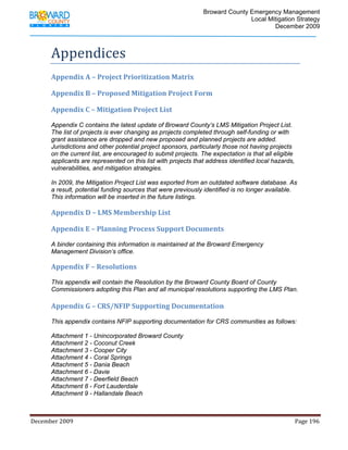                                        Broward County Emergency Management
                                                                                                                           Local Mitigation Strategy
                                                                                                                                   December 2009



            Appendices 
            Appendix A – Project Prioritization Matrix 
             
            Appendix B – Proposed Mitigation Project Form 
             
            Appendix C – Mitigation Project List 
             
            Appendix C contains the latest update of Broward County’s LMS Mitigation Project List.
            The list of projects is ever changing as projects completed through self-funding or with
            grant assistance are dropped and new proposed and planned projects are added.
            Jurisdictions and other potential project sponsors, particularly those not having projects
            on the current list, are encouraged to submit projects. The expectation is that all eligible
            applicants are represented on this list with projects that address identified local hazards,
            vulnerabilities, and mitigation strategies.

            In 2009, the Mitigation Project List was exported from an outdated software database. As
            a result, potential funding sources that were previously identified is no longer available.
            This information will be inserted in the future listings.
             
            Appendix D – LMS Membership List 
             
            Appendix E – Planning Process Support Documents  
             
            A binder containing this information is maintained at the Broward Emergency
            Management Division’s office.

            Appendix F – Resolutions 
             
            This appendix will contain the Resolution by the Broward County Board of County
            Commissioners adopting this Plan and all municipal resolutions supporting the LMS Plan.
             
            Appendix G – CRS/NFIP Supporting Documentation 
             
            This appendix contains NFIP supporting documentation for CRS communities as follows:

            Attachment 1 - Unincorporated Broward County
            Attachment 2 - Coconut Creek
            Attachment 3 - Cooper City
            Attachment 4 - Coral Springs
            Attachment 5 - Dania Beach
            Attachment 6 - Davie
            Attachment 7 - Deerfield Beach
            Attachment 8 - Fort Lauderdale
            Attachment 9 - Hallandale Beach



December 2009                                                                                                                                                                 Page 196 

             
 