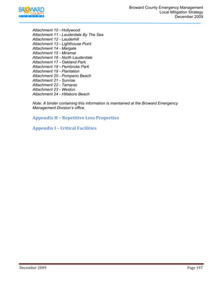                                         Broward County Emergency Management
                                                                                                                           Local Mitigation Strategy
                                                                                                                                   December 2009


            Attachment 10 - Hollywood
            Attachment 11 - Lauderdale By The Sea
            Attachment 12 - Lauderhill
            Attachment 13 - Lighthouse Point
            Attachment 14 - Margate
            Attachment 15 - Miramar
            Attachment 16 - North Lauderdale
            Attachment 17 - Oakland Park
            Attachment 18 - Pembroke Park
            Attachment 19 - Plantation
            Attachment 20 - Pompano Beach
            Attachment 21 - Sunrise
            Attachment 22 - Tamarac
            Attachment 23 - Weston
            Attachment 24 - Hillsboro Beach

            Note: A binder containing this information is maintained at the Broward Emergency
            Management Division’s office. 
             
            Appendix H – Repetitive Loss Properties 
             
            Appendix I – Critical Facilities 
             
             

             
             




December 2009                                                                                                                                                                 Page 197 

             
 
