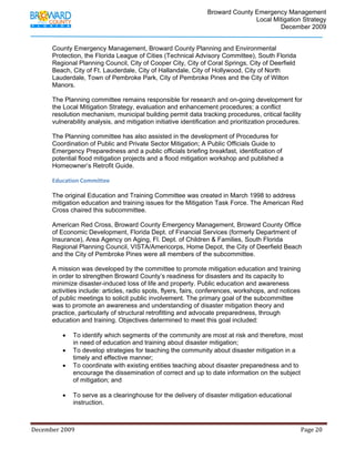                                          Broward County Emergency Management
                                                                                                                            Local Mitigation Strategy
                                                                                                                                    December 2009


             County Emergency Management, Broward County Planning and Environmental
             Protection, the Florida League of Cities (Technical Advisory Committee), South Florida
             Regional Planning Council, City of Cooper City, City of Coral Springs, City of Deerfield
             Beach, City of Ft. Lauderdale, City of Hallandale, City of Hollywood, City of North
             Lauderdale, Town of Pembroke Park, City of Pembroke Pines and the City of Wilton
             Manors.

             The Planning committee remains responsible for research and on-going development for
             the Local Mitigation Strategy, evaluation and enhancement procedures; a conflict
             resolution mechanism, municipal building permit data tracking procedures, critical facility
             vulnerability analysis, and mitigation initiative identification and prioritization procedures.

             The Planning committee has also assisted in the development of Procedures for
             Coordination of Public and Private Sector Mitigation; A Public Officials Guide to
             Emergency Preparedness and a public officials briefing breakfast, identification of
             potential flood mitigation projects and a flood mitigation workshop and published a
             Homeowner’s Retrofit Guide.

             Education Committee 

             The original Education and Training Committee was created in March 1998 to address
             mitigation education and training issues for the Mitigation Task Force. The American Red
             Cross chaired this subcommittee.

             American Red Cross, Broward County Emergency Management, Broward County Office
             of Economic Development, Florida Dept. of Financial Services (formerly Department of
             Insurance), Area Agency on Aging, Fl. Dept. of Children & Families, South Florida
             Regional Planning Council, VISTA/Americorps, Home Depot, the City of Deerfield Beach
             and the City of Pembroke Pines were all members of the subcommittee.

             A mission was developed by the committee to promote mitigation education and training
             in order to strengthen Broward County’s readiness for disasters and its capacity to
             minimize disaster-induced loss of life and property. Public education and awareness
             activities include: articles, radio spots, flyers, fairs, conferences, workshops, and notices
             of public meetings to solicit public involvement. The primary goal of the subcommittee
             was to promote an awareness and understanding of disaster mitigation theory and
             practice, particularly of structural retrofitting and advocate preparedness, through
             education and training. Objectives determined to meet this goal included:

                   •      To identify which segments of the community are most at risk and therefore, most
                          in need of education and training about disaster mitigation;
                   •      To develop strategies for teaching the community about disaster mitigation in a
                          timely and effective manner;
                   •      To coordinate with existing entities teaching about disaster preparedness and to
                          encourage the dissemination of correct and up to date information on the subject
                          of mitigation; and

                   •      To serve as a clearinghouse for the delivery of disaster mitigation educational
                          instruction.



December 2009                                                                                                                                                                 Page 20 

              
 