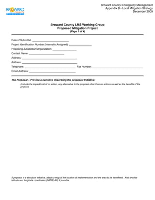 Broward County Emergency Management
                                                                                               Appendix B - Local Mitigation Strategy
                                                                                                                    December 2009
 


                                        Broward County LMS Working Group
                                            Proposed Mitigation Project
                                                            (Page 1 of 4)


Date of Submittal: __________________________
Project Identification Number (Internally Assigned): ________________
Proposing Jurisdiction/Organization: _________________
Contact Name: _________________________
Address: _______________________________________
Address: _______________________________________
Telephone: ____________________________________ Fax Number: ____________________________________
Email Address: _________________________________


The Proposal – Provide a narrative describing the proposed Initiative:
         (Include the impact/cost of no action, any alternative to the proposal other than no actions as well as the benefits of the
         project.)




If proposal is a structural initiative, attach a map of the location of implementation and the area to be benefitted. Also provide
latitude and longitude coordinates (NAD83-90) if possible.
 