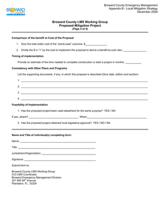 Broward County Emergency Management
                                                                                    Appendix B - Local Mitigation Strategy
                                                                                                         December 2009
 

                                   Broward County LMS Working Group
                                       Proposed Mitigation Project
                                                     (Page 4 of 4)


Comparison of the benefit to Cost of the Proposal

    1. Give the total dollar cost of the “worst-case” outcome: $_______________

    2. Divide the $ in “1” by the cost to implement the proposal to derive a benefit-to-cost ratio: ________________

Timing of implementation

     Provide an estimate of the time needed to complete construction or start a project in months: ___________

Consistency with Other Plans and Programs

     List the supporting documents, if any, in which this proposal is described (Give date, edition and section)

     1. _______________________________________________________________________________________

     2. _______________________________________________________________________________________

     3. _______________________________________________________________________________________

     4. _______________________________________________________________________________________

Feasibility of Implementation

     1. Has the proposed project been used elsewhere for the same purpose? YES / NO

If yes, where? __________________________________ When;_________________________________________

     2. Has the proposed project obtained local legislative approval? YES / NO / NA



Name and Title of individual(s) completing form:

Name: ____________________________________________________

Title: _____________________________________________________

Jurisdiction/Organization: _____________________________________

Signature: _________________________________________________

Submit form to:

Broward County LMS Working Group
C/O LMS Coordinator
Broward Emergency Management Division
201 NW 84th Avenue
Plantation, FL 33324
 
