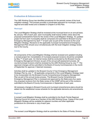                                         Broward County Emergency Management
                                                                                                                            Local Mitigation Strategy
                                                                                                                                    December 2009


              
             Evaluation & Enhancement 
             The LMS Working Group has identified procedures for the periodic review of the local
             mitigation strategy. This process provides a coordinated approach for municipal, county,
             regional and state review and is detailed in Chapter 6 of this Plan.

             Municipal 
              
             The Local Mitigation Strategy shall be reviewed at the municipal level on an annual basis.
             By January 15th of each year, each municipality shall receive written notice about the
             proposed schedule/time frame for the review of the Local Mitigation Strategy. An updated
             project list from each municipality shall be composed and submitted to Broward County
             Emergency Management by April 1st of each year as part of the revisions to the Local
             Mitigation Strategy. Revisions to the applicable municipal Comprehensive Emergency
             Management Plan should occur simultaneously with the local mitigation strategy review
             due to the County.

             County 

             All components of the Local Mitigation Strategy shall be reviewed and updated including
             a revised project list. Consolidation of municipal proposed revisions should be completed
             by May 1st of each year. An internal review shall be conducted by the Broward County
             Emergency Management Division as part of the annual self assessment process. All
             county/municipal revisions shall be reviewed by the LMS Working Group by July 1st. The
             approved changes will be submitted to the Board of County Commissioners in the month
             of September for approval, if deemed necessary.

             Activities shall be updated in the Broward County 5-Year Emergency Management
             Strategic Plan by July 1st. All applicable components of the Local Mitigation Strategy need
             to be incorporated into the Broward County Comprehensive Emergency Management
             Plan as part of the annual review process. The Broward County Comprehensive
             Emergency Management Plan is reviewed and approved by the State every four years.
             Any proposed revisions from the State review of the CEMP will be part of the revisions
             submitted to the Board of County Commissioners in September of each year.

             All necessary changes to Broward County and municipal comprehensive plans should be
             added into the established review schedule for the applicable elements and amendments.

             Regional 

             A revised Local Mitigation Strategy shall be submitted to the South Florida Regional
             Planning Council for review as a member of the LMS Working Group. Copies of the Local
             Mitigation Strategy will be available for adjacent counties and other applicable
             jurisdictions for comments in July of each year.

             State 

             The revised Local Mitigation Strategy shall be submitted to the State of Florida, Division


December 2009                                                                                                                                                                 Page 22 

              
 