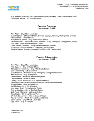 Broward County Emergency Management
                                                               Appendix D - Local Mitigation Strategy
                                                                                    December 2009

 

This appendix lists the current members of the LMS Working Group, the LMS Executive
Committee and the LMS Subcommittees.



                                 Executive Committee
                                  (As of January 1, 2009)


Amy Aiken – City of Fort Lauderdale
Gary Friedman – LMS Coordinator, Broward County Emergency Management Division
Phillip Holste – Town of Davie
Mary Francis Jeannot – City of Hallandale Beach
Charles Lanza – Director/LMS Chair, Broward County Emergency Management Division
Lisa Max – South Broward Hospital District
Dawn Mehler – Broward County Risk Management Division
John Scott – Florida Division of Emergency Management
Patricia Taylor – Broward County Office of Economic Development



                                Planning Subcommittee
                                  (As of January 1, 2009)


Amy Aiken – City of Fort Lauderdale
Rick Buckeye – City of Oakland Park
Tanya Davis-Hernandez – City of North Lauderdale
Dan Ferstenberg – City of Miramar
Gary Friedman – Broward County Emergency Management Division
Ken Haberland – City of Hollywood
Christine Heft – Memorial Healthcare System
**Phillip Holste – Town of Davie
**Mary Francis Jeannot – City of Hallandale Beach
Glenn Margoles - Broward County Emergency Management Division
Trevor Markley – City of Cooper City
Jeff Maslan – City of Coral Springs
Lisa Max – South Florida Hospital District
Andrea Mucklow – City of Deerfield Beach
Jodi Pearl – Memorial Healthcare System
Mary Pryde – City of Lighthouse Point
W. Scott Stoudenmire – City of Coconut Creek
*Steve Thornton – North Broward Hospital District
Jesus Valdes – City of North Lauderdale
Leo Zervas – City of Margate




* Chair / Co‐Chair                                                                            
** Alternate 
                                             1 
 