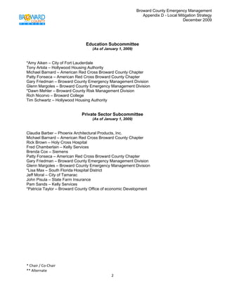Broward County Emergency Management
                                                               Appendix D - Local Mitigation Strategy
                                                                                    December 2009

 


                              Education Subcommittee
                                  (As of January 1, 2009)


*Amy Aiken – City of Fort Lauderdale
Tony Artola – Hollywood Housing Authority
Michael Barnard – American Red Cross Broward County Chapter
Patty Fonseca – American Red Cross Broward County Chapter
Gary Friedman – Broward County Emergency Management Division
Glenn Margoles – Broward County Emergency Management Division
*Dawn Mehler – Broward County Risk Management Division
Rich Nicorvo – Broward College
Tim Schwartz – Hollywood Housing Authority


                            Private Sector Subcommittee
                                  (As of January 1, 2009)


Claudia Barber – Phoenix Architectural Products, Inc.
Michael Barnard – American Red Cross Broward County Chapter
Rick Brown – Holy Cross Hospital
Fred Chamberlain – Kelly Services
Brenda Cox – Siemens
Patty Fonseca – American Red Cross Broward County Chapter
Gary Friedman – Broward County Emergency Management Division
Glenn Margoles – Broward County Emergency Management Division
*Lisa Max – South Florida Hospital District
Jeff Moral – City of Tamarac
John Pisula – State Farm Insurance
Pam Sands – Kelly Services
*Patricia Taylor – Broward County Office of economic Development




* Chair / Co‐Chair                                                                            
** Alternate 
                                            2 
 