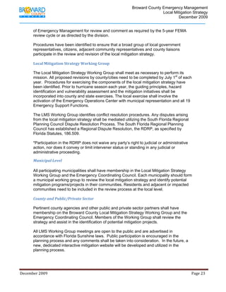                                          Broward County Emergency Management
                                                                                                                            Local Mitigation Strategy
                                                                                                                                    December 2009


             of Emergency Management for review and comment as required by the 5-year FEMA
             review cycle or as directed by the division.

             Procedures have been identified to ensure that a broad group of local government
             representatives, citizens, adjacent community representatives and county liaisons
             participate in the review and revision of the local mitigation strategy.

             Local Mitigation Strategy Working Group 

             The Local Mitigation Strategy Working Group shall meet as necessary to perform its
             mission. All proposed revisions by county/cities need to be completed by July 1st of each
             year. Procedures for exercising the components of the local mitigation strategy have
             been identified. Prior to hurricane season each year, the guiding principles, hazard
             identification and vulnerability assessment and the mitigation initiatives shall be
             incorporated into county and state exercises. The local exercise shall involve the
             activation of the Emergency Operations Center with municipal representation and all 19
             Emergency Support Functions.

             The LMS Working Group identifies conflict resolution procedures. Any disputes arising
             from the local mitigation strategy shall be mediated utilizing the South Florida Regional
             Planning Council Dispute Resolution Process. The South Florida Regional Planning
             Council has established a Regional Dispute Resolution, the RDRP, as specified by
             Florida Statutes, 186.509.

             *Participation in the RDRP does not waive any party’s right to judicial or administrative
             action, nor does it convey or limit intervener status or standing in any judicial or
             administrative proceeding.

             Municipal Level 

            All participating municipalities shall have membership in the Local Mitigation Strategy
            Working Group and the Emergency Coordinating Council. Each municipality should form
            a municipal working group to review the local mitigation strategy and identify potential
            mitigation programs/projects in their communities. Residents and adjacent or impacted
            communities need to be included in the review process at the local level.

            County and Public/Private Sector 

            Pertinent county agencies and other public and private sector partners shall have
            membership on the Broward County Local Mitigation Strategy Working Group and the
            Emergency Coordinating Council. Members of the Working Group shall review the
            strategy and assist in the identification of potential mitigation projects.

            All LMS Working Group meetings are open to the public and are advertised in
            accordance with Florida Sunshine laws. Public participation is encouraged in the
            planning process and any comments shall be taken into consideration. In the future, a
            new, dedicated interactive mitigation website will be developed and utilized in the
            planning process.




December 2009                                                                                                                                                                 Page 23 

              
 