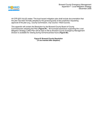 Broward County Emergency Management
                                                                Appendix F - Local Mitigation Strategy
                                                                                     December 2009
 



44 CFR §201.6(c)(5) states “The local hazard mitigation plan shall include documentation that
the plan has been formally adopted by the governing body of the jurisdiction requesting
approval of the plan (e.g., County Commission, City Council, Tribal Council).

This appendix will contain the Resolution by the Broward County Board of County
Commissioners adopting this Plan (Figure #1). All municipal resolutions supporting the Local
Mitigation Strategy (LMS) Plan will be kept on file by Broward County Emergency Management
Division is available for viewing during normal business hours (Figure #2).


                             Figure #1 Broward County Resolution
                                (To be inserted after adoption)
 