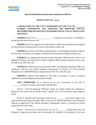 Broward County Emergency Management
                                                               Appendix F - Local Mitigation Strategy
                                                                                    December 2009
 

                 Figure #2 Sample Municipal Resolution adopting the LMS Plan


                                RESOLUTION NO. xx-xxx


       A RESOLUTION OF THE CITY COMMISSION OF THE CITY OF _________,
       FLORIDA, SUPPORTING AND ADOPTING THE BROWARD COUNTY
       DECEMBER 2009 REVISED MULTI-JURISDICTIONAL LOCAL MITIGATION
       STRATEGY.

        WHEREAS, the City of _________________ is located in an area that is vulnerable to
natural and man-made disasters; and

        WHEREAS, the City supports reasonable efforts to make the community better prepared
for future disasters and better able to recover after disaster strikes; and

         WHEREAS, the State of Florida has stipulated that a Local Mitigation Strategy (LMS) is
the first step in the process of making a community better prepared to manage disasters; and

       WHEREAS, by adopting the Broward County December 2009 Revision of the Local
Mitigation Strategy, the framework for future mitigation efforts and post-disaster recovery may
be made easier and faster; and

       WHEREAS, the Broward County December 2009 Local Mitigation Strategy (LMS) is in
compliance with the local hazard mitigation requirements of Section 322 of the Disaster
Mitigation Act of 2000 (DMA2K) as implemented in 44 C.F.R., Part 201; and

         WHEREAS, approval and adoption of this Plan is necessary in order to maintain
eligibility for hazard mitigation project grant funding.

      NOW, THEREFORE, be it resolved by the City Commission of the City of
__________, Florida, in regular session duly assembled that:

        Section 1: That the foregoing “Whereas” clauses are hereby ratified and confirmed as
being true and correct and are hereby made a specific part of this Resolution upon adoption
hereof.

       Section 2: That the City Commission of the City of _________ does hereby approve and
adopt the Broward County December 2009 revision of the multi-jurisdictional Local Mitigation
Strategy as approved by the Federal Emergency Management Agency as meeting all current
requirements for such a plan.

     Section 3: That the City Commission of the City of _________ hereby directs the City
Manager to appoint one primary and one alternate City Employee to participate in the Local
 