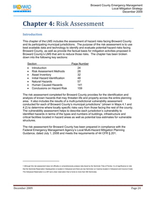                                  Broward County Emergency Management
                                                                                                                            Local Mitigation Strategy
                                                                                                                                    December 2009



             Chapter 4: Risk Assessment 
             Introduction 
              
             This chapter of the LMS includes the assessment of hazard risks facing Broward County
             and its participating municipal jurisdictions. The purpose of the risk assessment is to use
             best available data and technology to identify and evaluate potential hazard risks facing
             Broward County, as well as provide the factual basis for mitigation activities proposed in
             Broward County’s LMS that aim to reduce those risks. The chapter has been broken
             down into the following key sections:

                    Section                                                       Page Number
                    • Introduction                                                    24
                    • Risk Assessment Methods                                         28
                    • Asset Inventory                                                 32
                    • Initial Hazard Identification                                   48
                    • Natural Hazards                                                 57
                    • Human Caused Hazards                                            141
                    • Conclusions on Hazard Risk                                      159

             The risk assessment completed for Broward County provides for the identification and
             analysis of known hazards that may threaten life and property across the entire planning
             area. It also includes the results of a multi-jurisdictional vulnerability assessment
             conducted for each of Broward County’s municipal jurisdictions1 (shown in Maps 4.1 and
             4.2) to determine where locally specific risks vary from those facing the rest of the county.
             The vulnerability assessment helps to describe each jurisdiction’s vulnerability to
             identified hazards in terms of the types and numbers of buildings, infrastructure and
             critical facilities located in hazard areas as well as potential loss estimates for vulnerable
             structures.

             The risk assessment for Broward County has been prepared in compliance with the
             Federal Emergency Management Agency’s Local Multi-Hazard Mitigation Planning
             Guidance, dated July 1, 2008 and meets the requirements of 44 CFR § 201.




                                                                         
             1 Although this risk assessment does not officially or comprehensively analyze risks faced by the Seminole Tribe of Florida, it is of significance to note
             that the Seminole Reservation Headquarters is located in Hollywood and there are two Seminole run Casinos located in Hollywood and Coconut Creek.
             The Hollywood Reservation is a 497 acre urban reservation that is home to more than 500 Seminoles.

              



December 2009                                                                                                                                                                 Page 24 

              
 