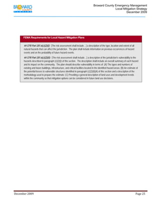                                          Broward County Emergency Management
                                                                                                                            Local Mitigation Strategy
                                                                                                                                    December 2009




            FEMA Requirements for Local Hazard Mitigation Plans


             44 CFR Part 201.6(c)(2)(i): [The risk assessment shall include…] a description of the type, location and extent of all
             natural hazards that can affect the jurisdiction. The plan shall include information on previous occurrences of hazard
             events and on the probability of future hazard events.
             44 CFR Part 201.6(c)(2)(ii): [The risk assessment shall include…] a description of the jurisdiction's vulnerability to the
             hazards described in paragraph (c)(2)(i) of this section. The description shall include an overall summary of each hazard
             and its impact on the community. The plan should describe vulnerability in terms of: (A) The types and numbers of
             existing and future buildings, infrastructure, and critical facilities located in the identified hazard areas; (B) An estimate of
             the potential losses to vulnerable structures identified in paragraph (c)(2)(ii)(A) of this section and a description of the
             methodology used to prepare the estimate; (C) Providing a general description of land uses and development trends
             within the community so that mitigation options can be considered in future land use decisions.




December 2009                                                                                                                                                                 Page 25 

              
 