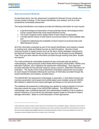                                  Broward County Emergency Management
                                                                                                                            Local Mitigation Strategy
                                                                                                                                    December 2009


             Risk Assessment Methods 
              
             As described above, the risk assessment completed for Broward County includes two
             primary studies including: (1) the hazard identification and analysis; and (2) a multi-
             jurisdictional vulnerability assessment.

             The hazard identification and analysis provides the following information for each hazard:

                    •      A general background description of each potential natural, technological and/or
                           human caused hazard that could impact Broward County;
                    •      The known locations and/or spatial extent of each hazard (if applicable);
                    •      A locally-specific history of past hazard occurrences based on best available data;
                           and
                    •      A statement addressing the probability of future hazard occurrences that could
                           affect Broward County.

             All of the information presented as part of the hazard identification and analysis is based
             on existing local, state and federal sources as cited throughout. Sources include
             historical records on hazard events (such as the storm events database maintained by
             the National Climatic Data Center) as well as input from the Broward County Mitigation
             Task Force and other relevant information provided through existing local plans, studies
             and reports.2

             The multi-jurisdictional vulnerability assessment was conducted with two distinct
             methodologies, utilizing Hazards United States-Multi-Hazards (HAZUS-MH), FEMA’s loss
             estimation software, and a statistical risk assessment methodology. Each approach
             provides estimates for the potential impact by using a common, systematic framework for
             evaluation. The results of the multi-jurisdictional vulnerability assessment are provided
             for each hazard immediately following the summary of information provided through the
             hazard identification and analysis, as listed above.

             The HAZUS-MH risk assessment methodology is parametric, in that distinct hazard and
             inventory parameters (wind speed and building types) were modeled using the HAZUS-
             MH software to determine the impact (damages and losses) on the built environment.

             The statistical risk assessment methodology was applied to analyze hazards of concern
             that were outside the scope of the HAZUS-MH software. The HAZUS-MH driven
             methodology uses a statistical approach and mathematical modeling of risk to predict a
             hazard’s frequency of occurrence and estimated impacts based on recorded or historic
             damage information. Below is a brief description of both approaches.



                                                                         
             2 Other existing plans, studies and reports include the 2000 version of the Broward County Local Mitigation Strategy, the Broward County Economic &

             Socioeconomic Vulnerability Study, Port Everglades Vulnerability & Economic Study, the Broward County profile from Florida Department of Community

             Affairs report entitled Integrating Hazard Mitigation Planning into Comprehensive Planning, the State of Florida Hazard Mitigation Plan and the CSX

             Transportation Hazardous Materials Density Study for Broward County, Florida (2006).




December 2009                                                                                                                                                                 Page 28 

              
 