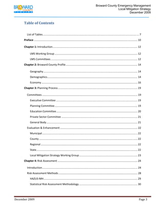                                          Broward County Emergency Management
                                                                                                                             Local Mitigation Strategy
                                                                                                                                     December 2009


             Table of Contents 
              

                 List of Tables .................................................................................................................................. 7 
             Preface ............................................................................................................................................ 10 

             Chapter 1: Introduction  .................................................................................................................. 12 
                                    .

                     LMS Working Group ................................................................................................................ 12 
                     LMS Committees ..................................................................................................................... 12 
             Chapter 2: Broward County Profile ................................................................................................. 14 

                     Geography ............................................................................................................................... 14 
                     Demographics .......................................................................................................................... 14 
                     Economy .................................................................................................................................. 16 
             Chapter 3: Planning Process ............................................................................................................ 19 

                 Committees ................................................................................................................................. 19 
                     Executive Committee .............................................................................................................. 19 
                     Planning Committee ................................................................................................................ 19 
                     Education Committee .............................................................................................................. 20 
                     Private Sector Committee ....................................................................................................... 21 
                     General Body ........................................................................................................................... 21 
                 Evaluation & Enhancement ......................................................................................................... 22 
                     Municipal ................................................................................................................................. 22 
                     County ..................................................................................................................................... 22 
                     Regional ................................................................................................................................... 22 
                     State  ........................................................................................................................................ 22 
                          .
                     Local Mitigation Strategy Working Group ............................................................................... 23 
             Chapter 4: Risk Assessment ............................................................................................................ 24 

                 Introduction ................................................................................................................................. 24 
                 Risk Assessment Methods ........................................................................................................... 28 
                     HAZUS‐MH ............................................................................................................................... 29 
                     Statistical Risk Assessment Methodology ............................................................................... 30 




December 2009                                                                                                                                                                 Page 3 

              
 