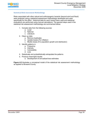                                          Broward County Emergency Management
                                                                                                                            Local Mitigation Strategy
                                                                                                                                    December 2009


             Statistical Risk Assessment Methodology 

             Risks associated with other natural and anthropogenic hazards (beyond wind and flood)
             were analyzed using a statistical assessment methodology developed and used
             specifically for this effort. Historical data for each hazard were used and statistical
             evaluations are performed using manual calculations. The general steps used in the
             statistical risk assessment methodology are summarized below:

                          1. Compile data from the following sources:
                                a. Local
                                b. National
                                c. Literature
                          2. Clean up data:
                                a. Remove duplicates
                                b. Update losses (For inflation)
                                c. Modify losses (For population growth and distribution)
                          3. Identify patterns in:
                                a. Frequency
                                b. Intensity
                                c. Vulnerability
                                d. Loss
                          4. Statistically and probabilistically extrapolate the patterns
                          5. Produce meaningful results:
                                a. Development of annualized loss estimates

             Figure 4.2 illustrates a conceptual model of the statistical risk assessment methodology
             as applied to Broward County.  




December 2009                                                                                                                                                                 Page 30 

              
 