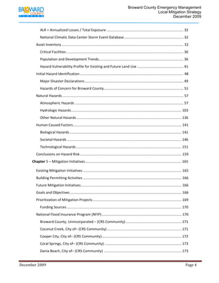                                          Broward County Emergency Management
                                                                                                                             Local Mitigation Strategy
                                                                                                                                     December 2009


                     ALR = Annualized Losses / Total Exposure .............................................................................. 32 
                     National Climatic Data Center Storm Event Database ............................................................ 32 
                 Asset Inventory ............................................................................................................................ 32 
                     Critical Facilities ....................................................................................................................... 36 
                     Population and Development Trends...................................................................................... 36 
                     Hazard Vulnerability Profile for Existing and Future Land Use ............................................... 41 
                 Initial Hazard Identification ......................................................................................................... 48 
                     Major Disaster Declarations .................................................................................................... 49 
                     Hazards of Concern for Broward County  ................................................................................ 51 
                                                          .
                 Natural Hazards ........................................................................................................................... 57 
                     Atmospheric Hazards .............................................................................................................. 57 
                     Hydrologic Hazards ................................................................................................................ 103 
                     Other Natural Hazards ........................................................................................................... 136 
                 Human Caused Factors .............................................................................................................. 141 
                     Biological Hazards .................................................................................................................. 141 
                     Societal Hazards .................................................................................................................... 146 
                     Technological Hazards ........................................................................................................... 151 
                 Conclusions on Hazard Risk ....................................................................................................... 159 
             Chapter 5 – Mitigation Initiatives  ................................................................................................. 165 
                                               .

                 Existing Mitigation Initiatives .................................................................................................... 165 
                 Building Permitting Activities .................................................................................................... 166 
                 Future Mitigation Initiatives ...................................................................................................... 166 
                 Goals and Objectives ................................................................................................................. 166 
                 Prioritization of Mitigation Projects .......................................................................................... 169 
                     Funding Sources .................................................................................................................... 170 
                 National Flood Insurance Program (NFIP) ................................................................................. 170 
                     Broward County, Unincorporated – (CRS Community) ......................................................... 171 
                     Coconut Creek, City of– (CRS Community) ............................................................................ 171 
                     Cooper City, City of– (CRS Community)  ................................................................................ 172 
                                                          .
                     Coral Springs, City of– (CRS Community) .............................................................................. 173 
                     Dania Beach, City of– (CRS Community) ............................................................................... 173 


December 2009                                                                                                                                                                 Page 4 

              
 