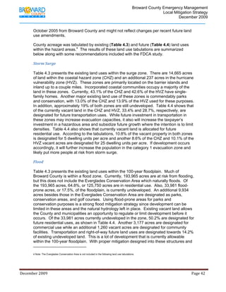                                          Broward County Emergency Management
                                                                                                                            Local Mitigation Strategy
                                                                                                                                    December 2009


             October 2005 from Broward County and might not reflect changes per recent future land
             use amendments.

             County acreage was tabulated by existing (Table 4.3) and future (Table 4.4) land uses
             within the hazard areas.4 The results of these land use tabulations are summarized
             below along with some recommendations included with the FDCA study.

             Storm Surge 
              
             Table 4.3 presents the existing land uses within the surge zone. There are 14,665 acres
             of land within the coastal hazard zone (CHZ) and an additional 237 acres in the hurricane
             vulnerability zone (HVZ). These zones are primarily located on the barrier islands and
             inland up to a couple miles. Incorporated coastal communities occupy a majority of the
             land in these zones. Currently, 43.1% of the CHZ and 42.6% of the HVZ have single-
             family homes. Another major existing land use of these zones is commendably parks
             and conservation, with 13.0% of the CHZ and 13.9% of the HVZ used for these purposes.
             In addition, approximately 19% of both zones are still undeveloped. Table 4.4 shows that
             of the currently vacant land in the CHZ and HVZ, 33.4% and 28.7%, respectively, are
             designated for future transportation uses. While future investment in transportation in
             these zones may increase evacuation capacities, it also will increase the taxpayer’s
             investment in a hazardous area and subsidize future growth where the intention is to limit
             densities. Table 4.4 also shows that currently vacant land is allocated for future
             residential use. According to the tabulations, 10.8% of the vacant property in both zones
             is designated for 5 dwelling units per acre and another 8.6% of the CHZ and 10.1% of the
             HVZ vacant acres are designated for 25 dwelling units per acre. If development occurs
             accordingly, it will further increase the population in the category 1 evacuation zone and
             likely put more people at risk from storm surge.

             Flood 
              
             Table 4.3 presents the existing land uses within the 100-year floodplain. Much of
             Broward County is within a flood zone. Currently, 193,965 acres are at risk from flooding,
             but this does not include the Everglades Conservation Area which naturally floods. Of
             the 193,965 acres, 64.8%, or 125,750 acres are in residential use. Also, 33,981 flood-
             prone acres, or 17.5%, of the floodplain, is currently undeveloped. An additional 9,934
             acres besides those in the Everglades Conservation Area are designated as parks,
             conservation areas, and golf courses. Using flood-prone areas for parks and
             conservation purposes is a strong flood mitigation strategy since development can be
             limited in these areas and the natural hydrology left in place. Existing vacant land allows
             the County and municipalities an opportunity to regulate or limit development before it
             occurs. Of the 33,981 acres currently undeveloped in the zone, 50.2% are designated for
             future residential uses, as shown in Table 4.4. Another 3,177 acres are designated for
             commercial use while an additional 1,260 vacant acres are designated for community
             facilities. Transportation and right-of-way future land uses are designated towards 14.2%
             of existing undeveloped land. This is a lot of development that is currently allowable
             within the 100-year floodplain. With proper mitigation designed into these structures and
                                                                         
             4 Note: The Everglades Conservation Area is not included in the following land use tabulations.
                                                                                                                  



December 2009                                                                                                                                                                 Page 42 

              
 