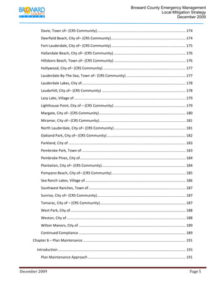                                          Broward County Emergency Management
                                                                                                                             Local Mitigation Strategy
                                                                                                                                     December 2009


                     Davie, Town of– (CRS Community)  ....................................................................................... 174 
                                                    .
                     Deerfield Beach, City of– (CRS Community) .......................................................................... 174 
                     Fort Lauderdale, City of– (CRS Community) .......................................................................... 175 
                     Hallandale Beach, City of– (CRS Community) ........................................................................ 176 
                     Hillsboro Beach, Town of– (CRS Community) ....................................................................... 176 
                     Hollywood, City of– (CRS Community) .................................................................................. 177 
                     Lauderdale‐By‐The‐Sea, Town of– (CRS Community) ........................................................... 177 
                     Lauderdale Lakes, City of ....................................................................................................... 178 
                     Lauderhill, City of– (CRS Community) ................................................................................... 178 
                     Lazy Lake, Village of ............................................................................................................... 179 
                     Lighthouse Point, City of – (CRS Community) ....................................................................... 179 
                     Margate, City of– (CRS Community) ...................................................................................... 180 
                     Miramar, City of– (CRS Community) ..................................................................................... 181 
                     North Lauderdale, City of– (CRS Community) ....................................................................... 181 
                     Oakland Park, City of– (CRS Community) .............................................................................. 182 
                     Parkland, City of .................................................................................................................... 183 
                     Pembroke Park, Town of ....................................................................................................... 183 
                     Pembroke Pines, City of......................................................................................................... 184 
                     Plantation, City of– (CRS Community) ................................................................................... 184 
                     Pompano Beach, City of– (CRS Community) ......................................................................... 185 
                     Sea Ranch Lakes, Village of .................................................................................................... 186 
                     Southwest Ranches, Town of ................................................................................................ 187 
                     Sunrise, City of– (CRS Community)  ....................................................................................... 187 
                                                      .
                     Tamarac, City of – (CRS Community) ..................................................................................... 187 
                     West Park, City of .................................................................................................................. 188 
                     Weston, City of ...................................................................................................................... 188 
                     Wilton Manors, City of .......................................................................................................... 189 
                     Continued Compliance .......................................................................................................... 189 
             Chapter 6 – Plan Maintenance ...................................................................................................... 191 

                 Introduction ............................................................................................................................... 191 
                     Plan Maintenance Approach ................................................................................................. 191 


December 2009                                                                                                                                                                 Page 5 

              
 