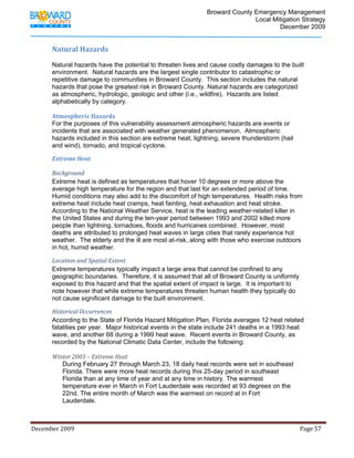                                          Broward County Emergency Management
                                                                                                                            Local Mitigation Strategy
                                                                                                                                    December 2009


             Natural Hazards 
              
             Natural hazards have the potential to threaten lives and cause costly damages to the built
             environment. Natural hazards are the largest single contributor to catastrophic or
             repetitive damage to communities in Broward County. This section includes the natural
             hazards that pose the greatest risk in Broward County. Natural hazards are categorized
             as atmospheric, hydrologic, geologic and other (i.e., wildfire). Hazards are listed
             alphabetically by category.

             Atmospheric Hazards 
             For the purposes of this vulnerability assessment atmospheric hazards are events or
             incidents that are associated with weather generated phenomenon. Atmospheric
             hazards included in this section are extreme heat, lightning, severe thunderstorm (hail
             and wind), tornado, and tropical cyclone.

             Extreme Heat 

             Background 
             Extreme heat is defined as temperatures that hover 10 degrees or more above the
             average high temperature for the region and that last for an extended period of time.
             Humid conditions may also add to the discomfort of high temperatures. Health risks from
             extreme heat include heat cramps, heat fainting, heat exhaustion and heat stroke.
             According to the National Weather Service, heat is the leading weather-related killer in
             the United States and during the ten-year period between 1993 and 2002 killed more
             people than lightning, tornadoes, floods and hurricanes combined. However, most
             deaths are attributed to prolonged heat waves in large cities that rarely experience hot
             weather. The elderly and the ill are most at-risk, along with those who exercise outdoors
             in hot, humid weather.

             Location and Spatial Extent 
             Extreme temperatures typically impact a large area that cannot be confined to any
             geographic boundaries. Therefore, it is assumed that all of Broward County is uniformly
             exposed to this hazard and that the spatial extent of impact is large. It is important to
             note however that while extreme temperatures threaten human health they typically do
             not cause significant damage to the built environment.

             Historical Occurrences  
             According to the State of Florida Hazard Mitigation Plan, Florida averages 12 heat related
             fatalities per year. Major historical events in the state include 241 deaths in a 1993 heat
             wave, and another 68 during a 1999 heat wave. Recent events in Broward County, as
             recorded by the National Climatic Data Center, include the following:

             Winter 2003 – Extreme Heat 
                During February 27 through March 23, 18 daily heat records were set in southeast
                Florida. There were more heat records during this 25-day period in southeast
                Florida than at any time of year and at any time in history. The warmest
                temperature ever in March in Fort Lauderdale was recorded at 93 degrees on the
                22nd. The entire month of March was the warmest on record at in Fort
                Lauderdale.



December 2009                                                                                                                                                                 Page 57 

              
 
