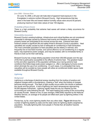                                          Broward County Emergency Management
                                                                                                                            Local Mitigation Strategy
                                                                                                                                    December 2009


             June 2006 – Extreme Heat 
                 On June 16, 2006, a 20 year old male died of apparent heat exposure in the
                 Everglades in extreme northern Broward County. High temperatures that day
                 were in the lower 90s and lowest relative humidity values were around 55 percent,
                 producing maximum heat index values of near 105 degrees.

             Probability of Future Events 
             There is a high probability that extreme heat waves will remain a likely occurrence for
             Broward County.

             Vulnerability Assessment 
             Broward County’s existing buildings, infrastructure and critical facilities are not considered
             vulnerable to damage caused by extreme heat events and therefore any estimated
             property losses are anticipated to be minimal across the area. Extreme heat does
             however present a significant life and safety threat to Broward County’s population. Heat
             casualties are usually caused by lack of adequate air conditioning or heat exhaustion.
             The most vulnerable population to heat casualties are the elderly or infirmed, who
             frequently live on low fixed incomes, and cannot afford to run air-conditioning on a regular
             basis, may experience power outages, and may be isolated, with no immediate family or
             friends to look out for their well being.

             Broward County has a large elderly population (more than 250,000 people over the age
             of 65) that is particularly susceptible to the effects of extreme heat. The greatest impact
             to this and other segments of the population will likely occur during extreme heat
             conditions that follow large-scale power outages (i.e., after a damaging hurricane event)
             which eliminate the use of air conditioning. In such cases, it is anticipated that many
             casualties will be avoided as many people will utilize air-conditioned shelter space made
             available throughout Broward County.

             Lightning 

             Background  
             Lightning is a discharge of electrical energy resulting from the buildup of positive and
             negative charges within a thunderstorm, creating a “bolt” when the buildup of charges
             becomes strong enough. This flash of light usually occurs within the clouds or between
             the clouds and the ground. A bolt of lightning can reach temperatures approaching
             50,000 degrees Fahrenheit. Lightning rapidly heats the sky as it flashes but the
             surrounding air cools following the bolt. This rapid heating and cooling of the surrounding
             air causes thunder. Based on the 10 year average (1999-2008) reported by the National
             Weather Service, an average of 42 people are killed each year by lightning strikes in the
             United States.

             Florida has, by far, more lightning deaths than any other state. Figure 4.4 shows the
             number of lightning deaths by state and the state ranks for lightning deaths weighted by
             population. Annually lightning kills more people in Florida than all weather hazards
             combined.




December 2009                                                                                                                                                                 Page 58 

              
 