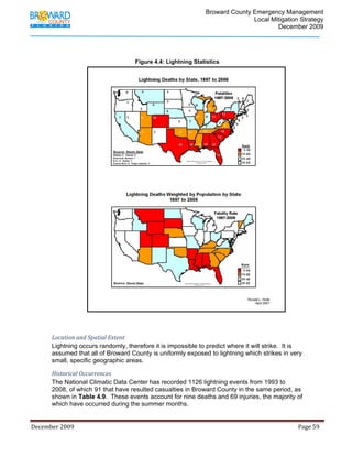                                          Broward County Emergency Management
                                                                                                                            Local Mitigation Strategy
                                                                                                                                    December 2009




                                                                 Figure 4.4: Lightning Statistics




             Location and Spatial Extent 
             Lightning occurs randomly, therefore it is impossible to predict where it will strike. It is
             assumed that all of Broward County is uniformly exposed to lightning which strikes in very
             small, specific geographic areas.

             Historical Occurrences 
             The National Climatic Data Center has recorded 1126 lightning events from 1993 to
             2008, of which 91 that have resulted casualties in Broward County in the same period, as
             shown in Table 4.9. These events account for nine deaths and 69 injuries, the majority of
             which have occurred during the summer months.


December 2009                                                                                                                                                                 Page 59 

              
 
