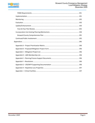                                          Broward County Emergency Management
                                                                                                                             Local Mitigation Strategy
                                                                                                                                     December 2009


                     FEMA Requirements .............................................................................................................. 191 
                 Implementation ......................................................................................................................... 191 
                 Monitoring ................................................................................................................................. 192 
                 Evaluation .................................................................................................................................. 193 
                 Update/Enhancement ............................................................................................................... 193 
                     Five (5) Year Plan Review ...................................................................................................... 193 
                 Incorporation into Existing Planning Mechanisms .................................................................... 194 
                     Broward County Comprehensive Plan .................................................................................. 195 
                 Continued Public Involvement .................................................................................................. 195 
             Appendices .................................................................................................................................... 196 

                 Appendix A – Project Prioritization Matrix ................................................................................ 196 
                 Appendix B – Proposed Mitigation Project Form ...................................................................... 196 
                 Appendix C – Mitigation Project List ......................................................................................... 196 
                 Appendix D – LMS Membership List  ......................................................................................... 196 
                                                 .
                 Appendix E – Planning Process Support Documents  ................................................................ 196 
                                                                .
                 Appendix F – Resolutions .......................................................................................................... 196 
                 Appendix G – CRS/NFIP Supporting Documentation ................................................................ 196 
                 Appendix H – Repetitive Loss Properties .................................................................................. 197 
                 Appendix I – Critical Facilities .................................................................................................... 197 
              
              




December 2009                                                                                                                                                                 Page 6 

              
 