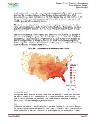                                          Broward County Emergency Management
                                                                                                                            Local Mitigation Strategy
                                                                                                                                    December 2009


             small area when they occur, they are very dangerous because of their ability to generate
             strong winds, tornadoes, hailstorms, flash flooding and damaging lightning. While
             thunderstorms can occur in all regions of the United States, they are most common in the
             central and southern states because atmospheric conditions in those regions are most
             ideal for generating these powerful storms.

             Thunderstorms are caused when air masses of varying temperatures meet. Rapidly
             rising warm moist air serves as the “engine” for thunderstorms. These storms can occur
             singularly, in lines or in clusters. They can move through an area very quickly or linger
             for several hours.

             The National Weather Service collected data for thunder days, number and duration of
             thunder events and lightning strike density for the 30-year period from 1948 to 1977. A
             series of maps was generated showing the annual average thunder event duration, the
             annual average number of thunder events and the mean annual density of lightning
             strikes. Figure 4.5 illustrates thunderstorm hazard severity based on the annual average
             number of thunder events from 1948 to 1977.

                                            Figure 4.5: Average Annual Number of Thunder Events




             Straight­line Wind 
             Straight-line winds, which in extreme cases have the potential to cause wind gusts that
             exceed 100 miles per hour, are responsible for most thunderstorm wind damage. One
             type of straight-line wind, the downburst, can cause damage equivalent to a strong
             tornado and can be extremely dangerous to aviation.

             Hail 
             Hailstorms are another potential damaging outgrowth of severe thunderstorms. Early in
             the developmental stages of a hailstorm, ice crystals form within a low-pressure front due
             to the rapid rising of warm air into the upper atmosphere and the subsequent cooling of


December 2009                                                                                                                                                                 Page 64 

              
 