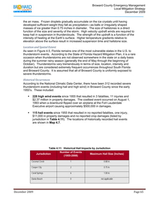                                          Broward County Emergency Management
                                                                                                                            Local Mitigation Strategy
                                                                                                                                    December 2009


             the air mass. Frozen droplets gradually accumulate on the ice crystals until having
             developed sufficient weight they fall as precipitation—as balls or irregularly shaped
             masses of ice greater than 0.75 inches in diameter. The size of hailstones is a direct
             function of the size and severity of the storm. High velocity updraft winds are required to
             keep hail in suspension in thunderclouds. The strength of the updraft is a function of the
             intensity of heating at the Earth’s surface. Higher temperature gradients relative to
             elevation above the surface result in increased suspension time and hailstone size.

             Location and Spatial Extent 
             As seen in Figure 4.5, Florida remains one of the most vulnerable states in the U.S. to
             thunderstorm events. According to the State of Florida Hazard Mitigation Plan, it is a rare
             occasion when thunderstorms are not observed somewhere in the state on a daily basis
             during the summer rainy season (generally the end of May through the beginning of
             October). Thunderstorms vary tremendously in terms of size, location, intensity and
             duration but are considered extremely frequent occurrences throughout South Florida
             and Broward County. It is assumed that all of Broward County is uniformly exposed to
             severe thunderstorms.

             Historical Occurrences 
             According to the National Climatic Data Center, there have been 312 recorded severe
             thunderstorm events (including hail and high wind) in Broward County since the early
             1950’s. These included:

                          228 high wind events since 1955 that resulted in 3 fatalities, 11 injuries and
                          $2.37 million in property damages. The costliest event occurred on August 1,
                          1993 when a downburst flipped over an airplane at the Fort Lauderdale
                          Executive airport causing approximately $500,000 in damages.

                          115 hail events since 1955 that resulted in no reported fatalities, one injury,
                          $11,000 in property damages and no reported crop damages (listed by
                          jurisdiction in Table 4.11). The locations of historically recorded hail events
                          are shown in Map 4.7.




                                          Table 4.11: Historical Hail Impacts by Jurisdiction
                                                   Number of Events
                               Jurisdiction                                 Maximum Hail Size (Inches)
                                                      (1955-2008)

                        Coconut Creek                                         1                                              0.88 in.

                        Cooper City                                           2                                              0.75 in.

                        Coral Springs                                         6                                              1.00 in.

                        Dania Beach                                           0                                          not applicable




December 2009                                                                                                                                                                 Page 65 

              
 
