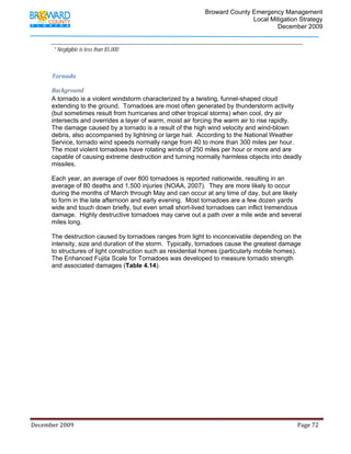                                          Broward County Emergency Management
                                                                                                                            Local Mitigation Strategy
                                                                                                                                    December 2009


                 * Negligible is less than $5,000



             Tornado 

             Background 
             A tornado is a violent windstorm characterized by a twisting, funnel-shaped cloud
             extending to the ground. Tornadoes are most often generated by thunderstorm activity
             (but sometimes result from hurricanes and other tropical storms) when cool, dry air
             intersects and overrides a layer of warm, moist air forcing the warm air to rise rapidly.
             The damage caused by a tornado is a result of the high wind velocity and wind-blown
             debris, also accompanied by lightning or large hail. According to the National Weather
             Service, tornado wind speeds normally range from 40 to more than 300 miles per hour.
             The most violent tornadoes have rotating winds of 250 miles per hour or more and are
             capable of causing extreme destruction and turning normally harmless objects into deadly
             missiles.

             Each year, an average of over 800 tornadoes is reported nationwide, resulting in an
             average of 80 deaths and 1,500 injuries (NOAA, 2007). They are more likely to occur
             during the months of March through May and can occur at any time of day, but are likely
             to form in the late afternoon and early evening. Most tornadoes are a few dozen yards
             wide and touch down briefly, but even small short-lived tornadoes can inflict tremendous
             damage. Highly destructive tornadoes may carve out a path over a mile wide and several
             miles long.

             The destruction caused by tornadoes ranges from light to inconceivable depending on the
             intensity, size and duration of the storm. Typically, tornadoes cause the greatest damage
             to structures of light construction such as residential homes (particularly mobile homes).
             The Enhanced Fujita Scale for Tornadoes was developed to measure tornado strength
             and associated damages (Table 4.14).




December 2009                                                                                                                                                                 Page 72 

              
 