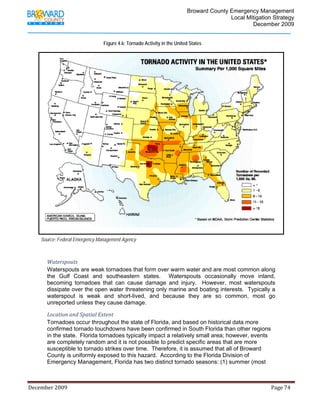                                          Broward County Emergency Management
                                                                                                                            Local Mitigation Strategy
                                                                                                                                    December 2009


                                                    Figure 4.6: Tornado Activity in the United States




        Source: Federal Emergency Management Agency



             Waterspouts 
             Waterspouts are weak tornadoes that form over warm water and are most common along
             the Gulf Coast and southeastern states. Waterspouts occasionally move inland,
             becoming tornadoes that can cause damage and injury. However, most waterspouts
             dissipate over the open water threatening only marine and boating interests. Typically a
             waterspout is weak and short-lived, and because they are so common, most go
             unreported unless they cause damage.

             Location and Spatial Extent 
             Tornadoes occur throughout the state of Florida, and based on historical data more
             confirmed tornado touchdowns have been confirmed in South Florida than other regions
             in the state. Florida tornadoes typically impact a relatively small area; however, events
             are completely random and it is not possible to predict specific areas that are more
             susceptible to tornado strikes over time. Therefore, it is assumed that all of Broward
             County is uniformly exposed to this hazard. According to the Florida Division of
             Emergency Management, Florida has two distinct tornado seasons: (1) summer (most



December 2009                                                                                                                                                                 Page 74 

              
 