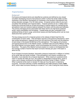                                          Broward County Emergency Management
                                                                                                                            Local Mitigation Strategy
                                                                                                                                    December 2009



             Tropical Cyclones 

             Background 
             Hurricanes and tropical storms are classified as cyclones and defined as any closed
             circulation developing around a low-pressure center in which the winds rotate counter-
             clockwise in the Northern Hemisphere (or clockwise in the Southern Hemisphere) and
             whose diameter averages 10 to 30 miles across. A tropical cyclone refers to any such
             circulation that develops over tropical waters. Tropical cyclones act as a “safety-valve,”
             limiting the continued build-up of heat and energy in tropical regions by maintaining the
             atmospheric heat and moisture balance between the tropics and the pole-ward latitudes.
             The primary damaging forces associated with these storms are high-level sustained
             winds, heavy precipitation and tornadoes. Coastal areas are also vulnerable to the
             additional forces of storm surge, wind-driven waves and tidal flooding which can be more
             destructive than cyclone wind.

             The key energy source for a tropical cyclone is the release of latent heat from the
             condensation of warm water. Their formation requires a low-pressure disturbance, warm
             sea surface temperature, rotational force from the spinning of the earth and the absence
             of wind shear in the lowest 50,000 feet of the atmosphere. The majority of hurricanes
             and tropical storms form in the Atlantic Ocean, Caribbean Sea and Gulf of Mexico during
             the official Atlantic hurricane season, which encompasses the months of June through
             November. The peak of the Atlantic hurricane season is in early to mid-September and
             the average number of storms that reach hurricane intensity per year in this basin is
             about six (6).

             As an incipient hurricane develops, barometric pressure (measured in millibars or inches)
             at its center falls and winds increase. If the atmospheric and oceanic conditions are
             favorable, it can intensify into a tropical depression. When maximum sustained winds
             reach or exceed 39 miles per hour, the system is designated a tropical storm, given a
             name, and is closely monitored by the National Hurricane Center in Miami, Florida.
             When sustained winds reach or exceed 74 miles per hour the storm is deemed a
             hurricane. Hurricane intensity is further classified by the Saffir-Simpson Scale (Table
             4.17), which rates hurricane intensity on a scale of 1 to 5, with 5 being the most intense.




December 2009                                                                                                                                                                 Page 81 

              
 