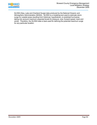                                          Broward County Emergency Management
                                                                                                                            Local Mitigation Strategy
                                                                                                                                    December 2009


             SLOSH (Sea, Lake and Overland Surge) data produced by the National Oceanic and
             Atmospheric Administration (NOAA). SLOSH is a modeling tool used to estimate storm
             surge for coastal areas resulting from historical, hypothetical, or predicted hurricanes
             taking into account maximum expected levels for pressure, size, forward speed, track and
             winds. Therefore, the SLOSH data is best used for defining the potential maximum surge
             for any particular location.




December 2009                                                                                                                                                                 Page 84 

              
 
