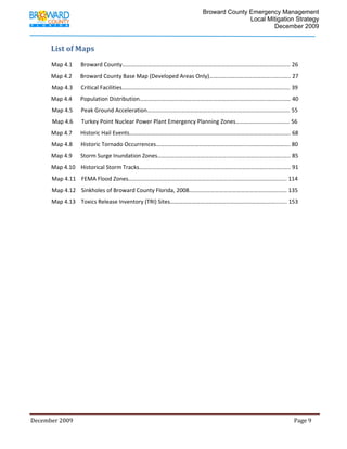                                          Broward County Emergency Management
                                                                                                                             Local Mitigation Strategy
                                                                                                                                     December 2009


             List of Maps 
              
             Map 4.1      Broward County………………………………………………………………………………………….….………. 26 
             Map 4.2      Broward County Base Map (Developed Areas Only)……………………………………...…...….. 27 
             Map 4.3      Critical Facilities…………………………………………………………………………………………….…….…. 39 
             Map 4.4      Population Distribution……………………………………………………………………………..……….…… 40 
             Map 4.5      Peak Ground Acceleration……………………………………………………………………..…………..….. 55 
             Map 4.6      Turkey Point Nuclear Power Plant Emergency Planning Zones……………….……..…..….. 56 
             Map 4.7      Historic Hail Events………………………………………………………………………………………..….……. 68 
             Map 4.8      Historic Tornado Occurrences…………………………………………………….....………………………. 80 
             Map 4.9      Storm Surge Inundation Zones…………………………………………..…………………………..…..….. 85 
             Map 4.10    Historical Storm Tracks…………………………………………………………………………………..…..….. 91 
             Map 4.11    FEMA Flood Zones………………………………………………………………..……………………………... 114 
             Map 4.12    Sinkholes of Broward County Florida, 2008……………………………………………….…….…… 135 
             Map 4.13    Toxics Release Inventory (TRI) Sites………………………………………………………….……...….. 153 
              

              

                           

                           

                           

                           

                           

                           

                           

                           

                           

                           

                           




December 2009                                                                                                                                                                 Page 9 

              
 