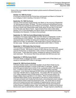                                          Broward County Emergency Management
                                                                                                                            Local Mitigation Strategy
                                                                                                                                    December 2009


             Some of the more notable historical tropical cyclone events for Broward County are
             described below:

                   October 18, 1906 Hurricane
                   A hurricane moved across the Florida Keys and passed over Miami on October 18
                   as a Category 3 storm resulting in the loss of 134 lives.

                   September 18, 1926 Hurricane
                   The eye of the hurricane moved directly over Miami on the morning of September
                   18, leaving approximately 100 dead. The storm continued northwestward across
                   South Florida and entered the Gulf of Mexico at Fort Myers. Northeast winds from
                   the storm raised Lake Okeechobee water levels above the low dike on the south
                   end of the lake near Moore Haven. Approximately three miles of dike failed,
                   sending 10 to 12 foot floodwaters into Moore Haven and at least five-foot deep
                   floodwaters into Clewiston, 16 miles to the southeast.

                   September 16, 1928 Hurricane [Okeechobee Hurricane]
                   A Category 4 hurricane made landfall near Palm Beach on September 16 with a
                   central pressure of 929 millibars. The center passed near Lake Okeechobee,
                   causing the lake to overflow its banks and inundate the surrounding area to a
                   depth of 6 to 9 feet. An estimated 1,836 people died in Florida, primarily due to
                   the lake surge. Damage to property was estimated at $25 million in Florida.

                   September 3, 1935 [Labor Day Hurricane]
                   This hurricane is considered to be one of the most severe hurricanes ever
                   recorded in Florida. With winds in excess of 200 miles per hour, the storm passed
                   over the Florida Keys on September 2 with a minimum barometric pressure of
                   26.35 inches. Three relief-work camps, inhabited by veterans of World War I,
                   were destroyed. The American Red Cross estimates that 408 lives were lost.

                   September 3, 1979 Hurricane David
                   Hurricane David, a category two storm, made landfall north of Palm Beach and
                   caused an estimated $476 million in damages.

                   August 24, 1992 Hurricane Andrew
                   Hurricane Andrew made a memorable landfall in South Miami-Dade County,
                   causing estimated damages in excess of $26 billion in damages. Andrew
                   produced approximately seven inches of rain, sustained winds of 165 miles per
                   hour, a maximum storm tide of 16 feet and a total of 96 deaths (including
                   Louisiana). In all, Andrew destroyed 25,000 homes and significantly damaged
                   more than 100,000 others in South Florida. Two weeks after the hurricane, the
                   U.S. military deployed nearly 22,000 troops to aid in the recovery efforts, the
                   largest military rescue operation in U.S. history. When Hurricane Andrew hit
                   southeast Miami-Dade County, flying debris in the storm's winds knocked out
                   most ground-based wind measuring instruments, and widespread power outages
                   caused electric-based measuring equipment to fail. The winds were so strong
                   many wind-measuring tools were incapable of registering the maximum winds.
                   Surviving wind observations and measurements from aircraft reconnaissance,
                   surface pressure, satellite analysis, radar, and distribution of debris and structural
                   failures were used to estimate the surface winds. Though original ly classified as


December 2009                                                                                                                                                                 Page 92 

              
 
