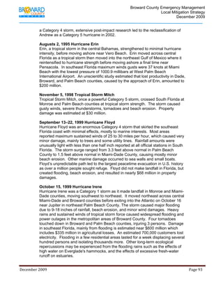                                          Broward County Emergency Management
                                                                                                                            Local Mitigation Strategy
                                                                                                                                    December 2009


                   a Category 4 storm, extensive post-impact research led to the reclassification of
                   Andrew as a Category 5 hurricane in 2002.

                   Augusts 2, 1995 Hurricane Erin
                   Erin, a tropical storm in the central Bahamas, strengthened to minimal hurricane
                   intensity, before moving ashore near Vero Beach. Erin moved across central
                   Florida as a tropical storm then moved into the northeast Gulf of Mexico where it
                   reintensified to hurricane strength before moving ashore a final time near
                   Pensacola. In southeast Florida maximum winds gusts were 37 knots at Miami
                   Beach with the lowest pressure of 1000.9 millibars at West Palm Beach
                   International Airport. An unscientific study estimated that lost productivity in Dade,
                   Broward, and Palm Beach counties, caused by the approach of Erin, amounted to
                   $200 million.

                   November 5, 1998 Tropical Storm Mitch
                   Tropical Storm Mitch, once a powerful Category 5 storm, crossed South Florida at
                   Monroe and Palm Beach counties at tropical storm strength. The storm caused
                   gusty winds, severe thunderstorms, tornadoes and beach erosion. Property
                   damage was estimated at $30 million.

                   September 13–22, 1999 Hurricane Floyd
                   Hurricane Floyd was an enormous Category 4 storm that skirted the southeast
                   Florida coast with minimal effects, mostly to marine interests. Most areas
                   reported maximum sustained winds of 25 to 30 miles per hour, which caused very
                   minor damage, mainly to trees and some utility lines. Rainfall amounts were
                   unusually light with less than one half inch reported at all official stations in South
                   Florida. The storm surge ranged from 3.3 feet above normal in Palm Beach
                   County to 1.5 feet above normal in Miami-Dade County, causing mostly minor
                   beach erosion. Other marine damage occurred to sea walls and small boats.
                   Floyd’s unpredictable path led to the largest peacetime evacuation in U.S. history
                   as over a million people sought refuge. Floyd did not make landfall in Florida, but
                   created flooding, beach erosion, and resulted in nearly $68 million in property
                   damages.

                   October 15, 1999 Hurricane Irene
                   Hurricane Irene was a Category 1 storm as it made landfall in Monroe and Miami-
                   Dade counties, moving southwest to northeast. It moved northeast across central
                   Miami-Dade and Broward counties before exiting into the Atlantic on October 16
                   near Jupiter in northeast Palm Beach County. The storm caused major flooding
                   due to 9-18 inches of rainfall, beach erosion, and minor wind damages. Heavy
                   rains and sustained winds of tropical storm force caused widespread flooding and
                   power outages in the metropolitan areas of Broward County. Four tornadoes
                   touched down in Broward and Palm Beach counties, injuring 3 persons. Damage
                   in southeast Florida, mainly from flooding is estimated near $600 million which
                   includes $335 million in agricultural losses. An estimated 700,000 customers lost
                   electricity. Flooding in a few residential areas lasted for a week displacing several
                   hundred persons and isolating thousands more. Other long-term ecological
                   repercussions may be experienced from the flooding rains such as the effects of
                   high water on Everglade's hammocks, and the effects of excessive fresh-water
                   runoff on estuaries.


December 2009                                                                                                                                                                 Page 93 

              
 