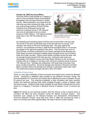                                          Broward County Emergency Management
                                                                                                                            Local Mitigation Strategy
                                                                                                                                    December 2009



                   October 24, 2005 Hurricane Wilma
                   Hurricane Wilma made landfall as a Category 3
                   storm on the southwest Florida coast between
                   Everglades City and Cape Romano in Collier
                   County. Wilma exhibited a very large 55 to 65
                   mile-wide eye while crossing the state, and the
                   eye covered large portions of South Florida,
                   including most of Broward County with
                   maximum sustained winds of 125 miles per
                   hour and an estimated minimum central
                   pressure of 950 millibars. The highest recorded
                                                                                                             Hurricane Wilma caused extensive damage
                   gusts were in the 100-120 miles per hour
                                                                                                             throughout Broward County.
                   range.

                   An interesting and revealing aspect of Wilma was the wind field in the eye wall.
                   The winds on the back (south/west) side of the eye wall were as strong, if not
                   stronger, than those on the front (north/east) side. This goes against the
                   common, but sometimes erroneous, belief that the strongest winds in a hurricane
                   are always in the right-front quadrant of the storm. This occurred over much of
                   South Florida, and likely contributed to the heavier damage across Broward and
                   Palm Beach counties compared to slightly lesser damage across much of Miami-
                   Dade and Collier counties. Wilma moved rapidly northeast across the state, with
                   an average forward speed of 25 miles per hour, exiting the east coast over
                   northeastern Palm Beach County near Palm Beach Gardens on the morning of
                   October 24th as a Category 2 hurricane with maximum sustained winds of around
                   105 miles per hour. Damage was widespread, with large trees and power lines
                   down virtually everywhere. Structural damage was heaviest in Broward and Palm
                   Beach counties where roof damage and downed or split power poles were noted.
                   The preliminary property damage estimate is $9 to $12 billion.

             Probability of Future Events 
             There is a very high probability of future hurricane and tropical storm events for Broward
             County. According to statistical data provided by the National Hurricane Center, the
             annual probability of a hurricane and tropical storm affecting the area is between 48 and
             54 percent per year. This empirical probability is fairly consistent with other scientific
             studies and observed historical data made available through a variety of federal, state
             and local sources. Additional data made available through NOAA indicate that the return
             period for a Category 3 hurricane in Broward County is between 9 and 15 percent per
             year.

             Figure 4.7 shows for any particular location what the chance is that a tropical storm or
             hurricane will affect the area sometime during the Atlantic hurricane season. This
             illustration was created by the National Oceanic and Atmospheric Administration’s
             Hurricane Research Division using data from 1944 to 1999 and counting hits when a
             storm or hurricane was within approximately 100 miles (165 km) of each location.




December 2009                                                                                                                                                                 Page 95 

              
 