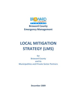              


                     




                                              
            Broward County 
         Emergency Management 
 

 

 



     LOCAL MITIGATION 
      STRATEGY (LMS) 
 

                       for 
                 Broward County 
                     and its 
    Municipalities and Private Sector Partners 
 

                                   

 

 

 

 

                            December 2009 
 